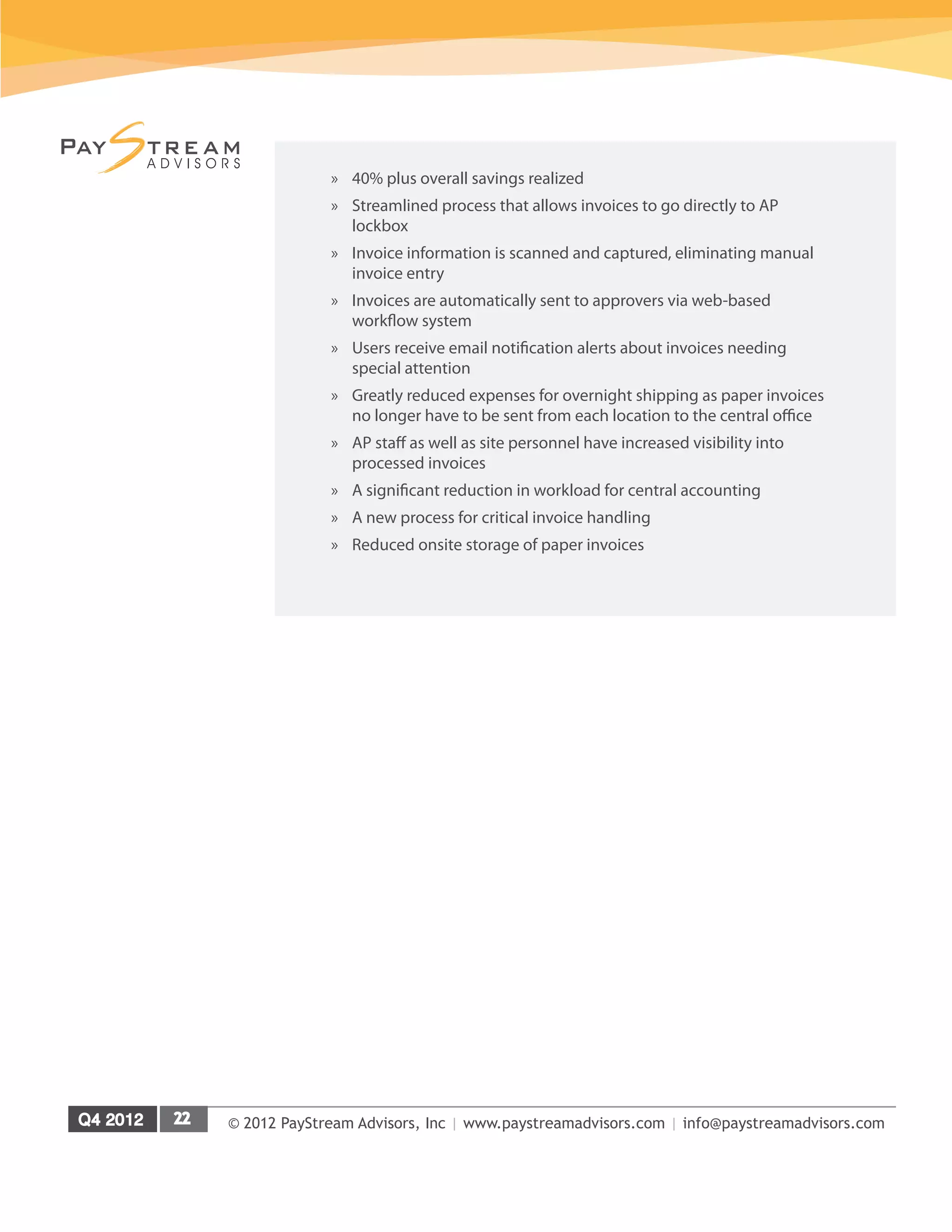 © 2012 PayStream Advisors, Inc | www.paystreamadvisors.com | info@paystreamadvisors.com
»
» 40% plus overall savings realized
»
» Streamlined process that allows invoices to go directly to AP
lockbox
»
» Invoice information is scanned and captured, eliminating manual
invoice entry
»
» Invoices are automatically sent to approvers via web-based
workflow system
»
» Users receive email notification alerts about invoices needing
special attention
»
» Greatly reduced expenses for overnight shipping as paper invoices
no longer have to be sent from each location to the central office
»
» AP staff as well as site personnel have increased visibility into
processed invoices
»
» A significant reduction in workload for central accounting
»
» A new process for critical invoice handling
»
» Reduced onsite storage of paper invoices
 