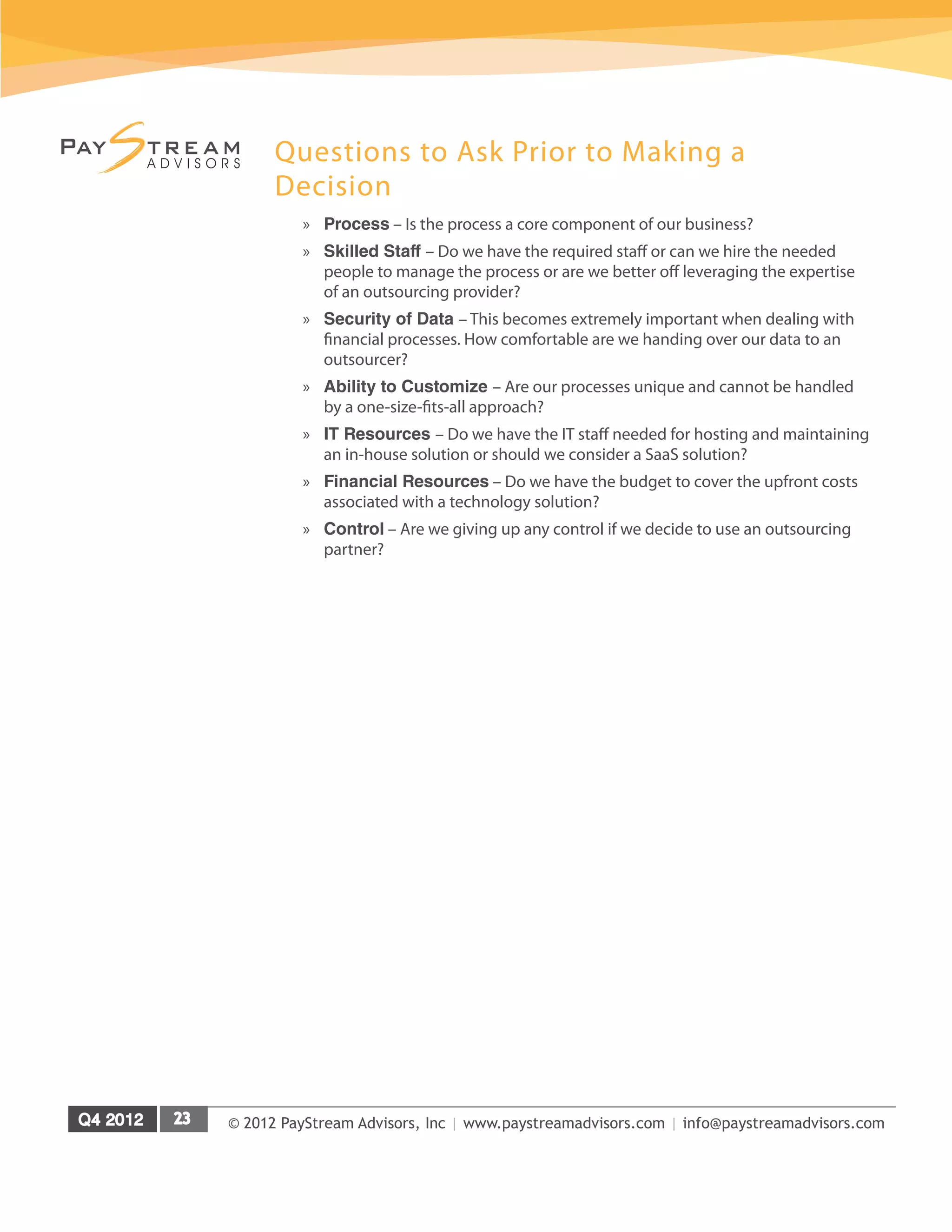 © 2012 PayStream Advisors, Inc | www.paystreamadvisors.com | info@paystreamadvisors.com
Questions to Ask Prior to Making a
Decision
»
» Process – Is the process a core component of our business?
»
» Skilled Staff – Do we have the required staff or can we hire the needed
people to manage the process or are we better off leveraging the expertise
of an outsourcing provider?
»
» Security of Data – This becomes extremely important when dealing with
financial processes. How comfortable are we handing over our data to an
outsourcer?
»
» Ability to Customize – Are our processes unique and cannot be handled
by a one-size-fits-all approach?
»
» IT Resources – Do we have the IT staff needed for hosting and maintaining
an in-house solution or should we consider a SaaS solution?
»
» Financial Resources – Do we have the budget to cover the upfront costs
associated with a technology solution?
»
» Control – Are we giving up any control if we decide to use an outsourcing
partner?
 