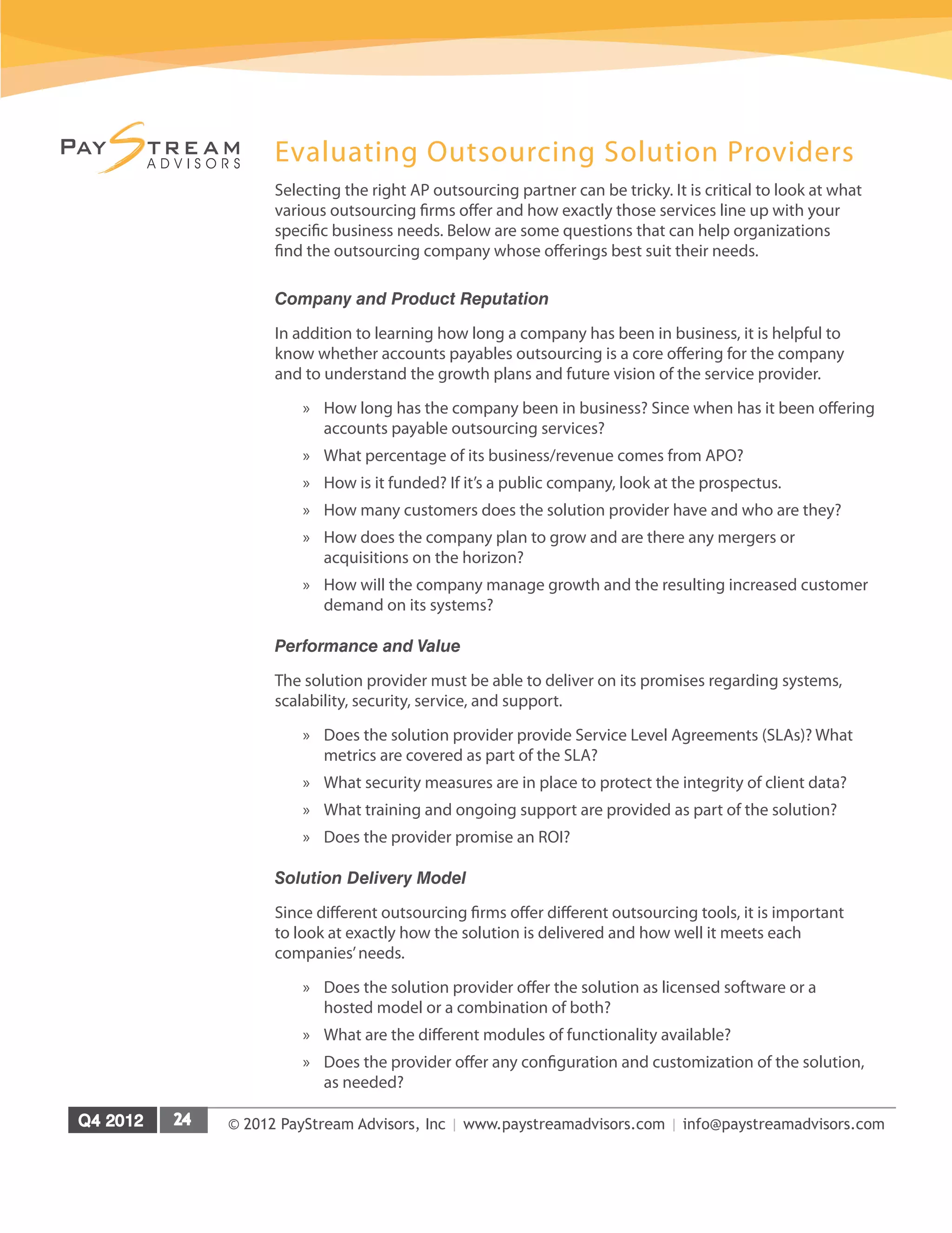 © 2012 PayStream Advisors, Inc | www.paystreamadvisors.com | info@paystreamadvisors.com
Evaluating Outsourcing Solution Providers
Selecting the right AP outsourcing partner can be tricky. It is critical to look at what
various outsourcing firms offer and how exactly those services line up with your
specific business needs. Below are some questions that can help organizations
find the outsourcing company whose offerings best suit their needs.
Company and Product Reputation
In addition to learning how long a company has been in business, it is helpful to
know whether accounts payables outsourcing is a core offering for the company
and to understand the growth plans and future vision of the service provider.
»
» How long has the company been in business? Since when has it been offering
accounts payable outsourcing services?
»
» What percentage of its business/revenue comes from APO?
»
» How is it funded? If it’s a public company, look at the prospectus.
»
» How many customers does the solution provider have and who are they?
»
» How does the company plan to grow and are there any mergers or
acquisitions on the horizon?
»
» How will the company manage growth and the resulting increased customer
demand on its systems?
Performance and Value
The solution provider must be able to deliver on its promises regarding systems,
scalability, security, service, and support.
»
» Does the solution provider provide Service Level Agreements (SLAs)? What
metrics are covered as part of the SLA?
»
» What security measures are in place to protect the integrity of client data?
»
» What training and ongoing support are provided as part of the solution?
»
» Does the provider promise an ROI?
Solution Delivery Model
Since different outsourcing firms offer different outsourcing tools, it is important
to look at exactly how the solution is delivered and how well it meets each
companies’needs.
»
» Does the solution provider offer the solution as licensed software or a
hosted model or a combination of both?
»
» What are the different modules of functionality available?
»
» Does the provider offer any configuration and customization of the solution,
as needed?
 