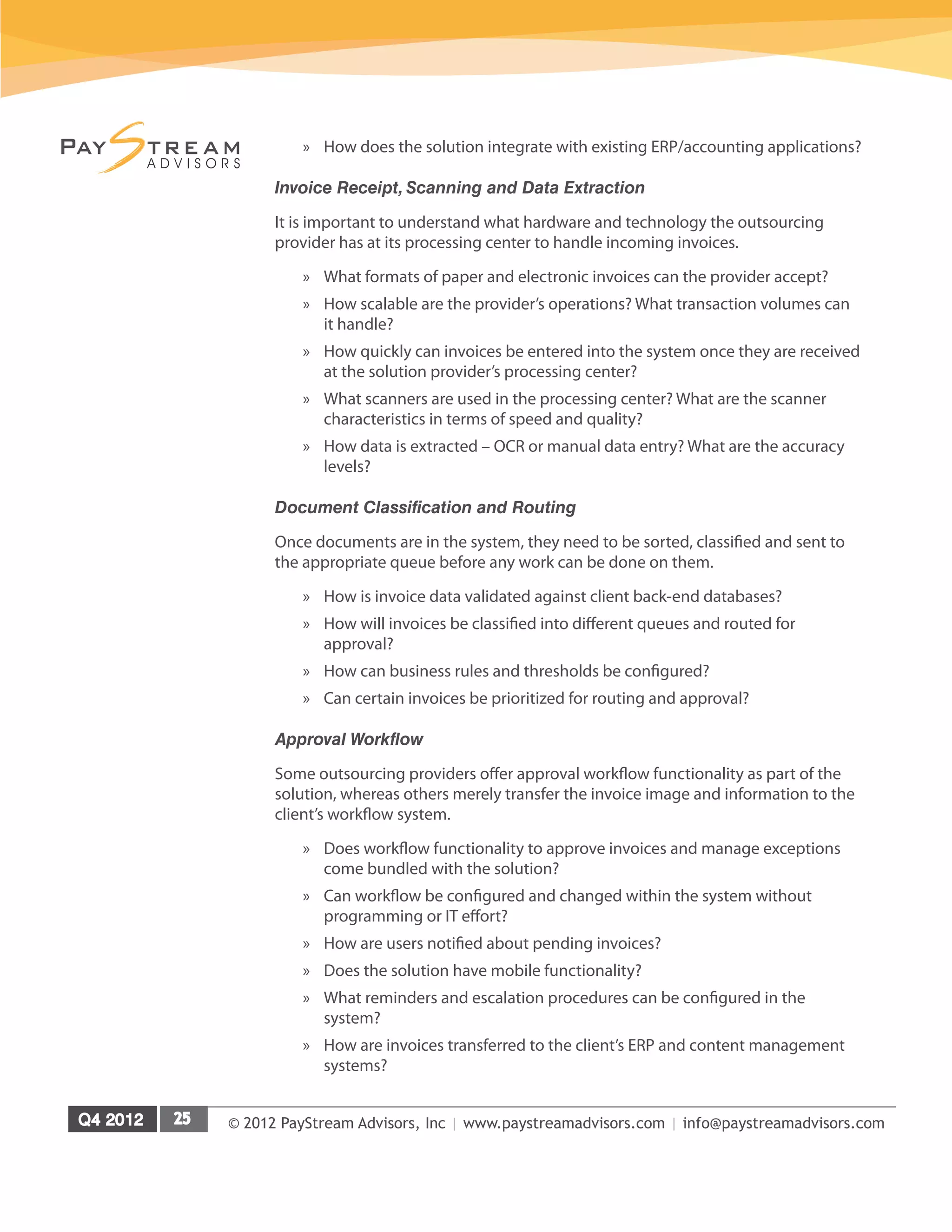 © 2012 PayStream Advisors, Inc | www.paystreamadvisors.com | info@paystreamadvisors.com
»
» How does the solution integrate with existing ERP/accounting applications?
Invoice Receipt, Scanning and Data Extraction
It is important to understand what hardware and technology the outsourcing
provider has at its processing center to handle incoming invoices.
»
» What formats of paper and electronic invoices can the provider accept?
»
» How scalable are the provider’s operations? What transaction volumes can
it handle?
»
» How quickly can invoices be entered into the system once they are received
at the solution provider’s processing center?
»
» What scanners are used in the processing center? What are the scanner
characteristics in terms of speed and quality?
»
» How data is extracted – OCR or manual data entry? What are the accuracy
levels?
Document Classification and Routing
Once documents are in the system, they need to be sorted, classified and sent to
the appropriate queue before any work can be done on them.
»
» How is invoice data validated against client back-end databases?
»
» How will invoices be classified into different queues and routed for
approval?
»
» How can business rules and thresholds be configured?
»
» Can certain invoices be prioritized for routing and approval?
Approval Workflow
Some outsourcing providers offer approval workflow functionality as part of the
solution, whereas others merely transfer the invoice image and information to the
client’s workflow system.
»
» Does workflow functionality to approve invoices and manage exceptions
come bundled with the solution?
»
» Can workflow be configured and changed within the system without
programming or IT effort?
»
» How are users notified about pending invoices?
»
» Does the solution have mobile functionality?
»
» What reminders and escalation procedures can be configured in the
system?
»
» How are invoices transferred to the client’s ERP and content management
systems?
 