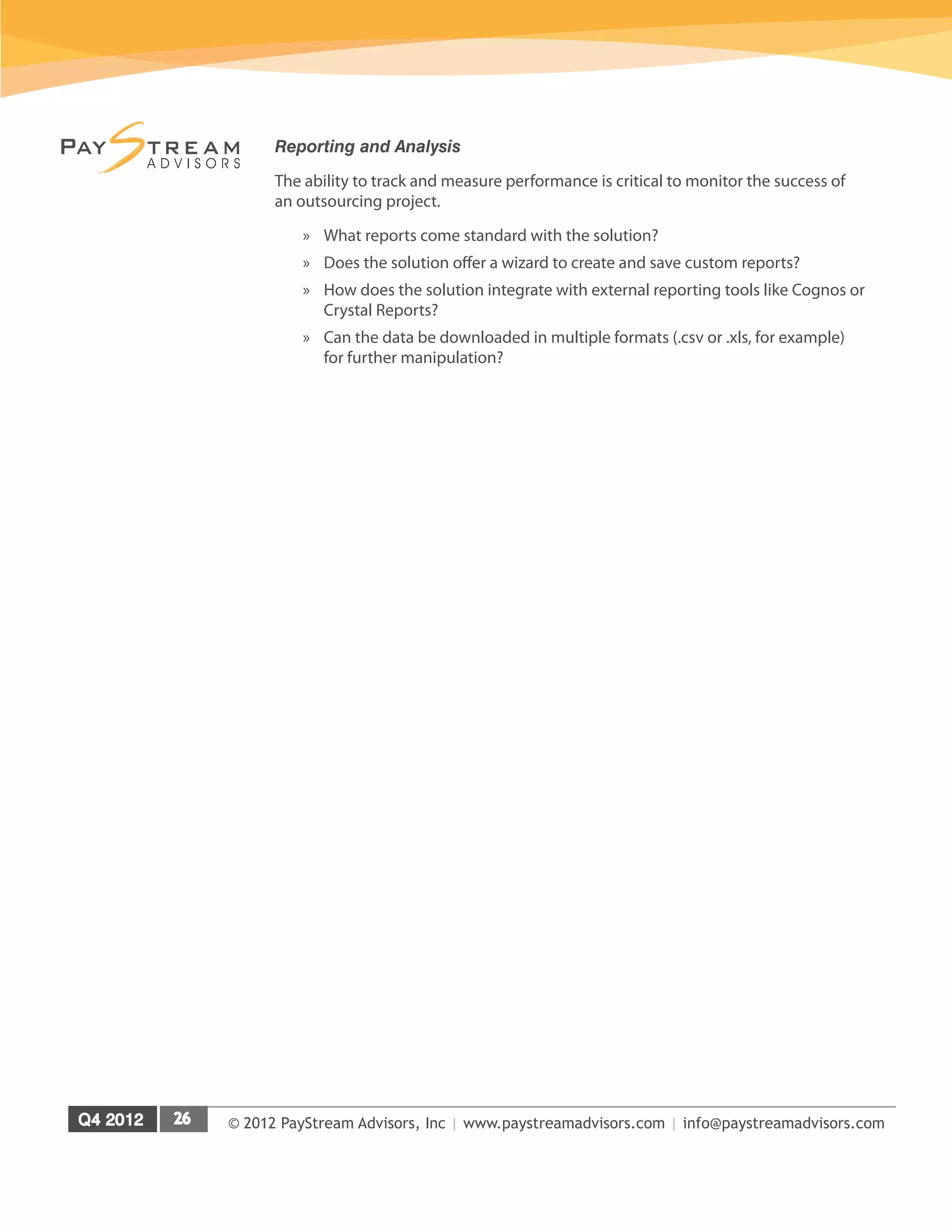 © 2012 PayStream Advisors, Inc | www.paystreamadvisors.com | info@paystreamadvisors.com
Reporting and Analysis
The ability to track and measure performance is critical to monitor the success of
an outsourcing project.
»
» What reports come standard with the solution?
»
» Does the solution offer a wizard to create and save custom reports?
»
» How does the solution integrate with external reporting tools like Cognos or
Crystal Reports?
»
» Can the data be downloaded in multiple formats (.csv or .xls, for example)
for further manipulation?
 