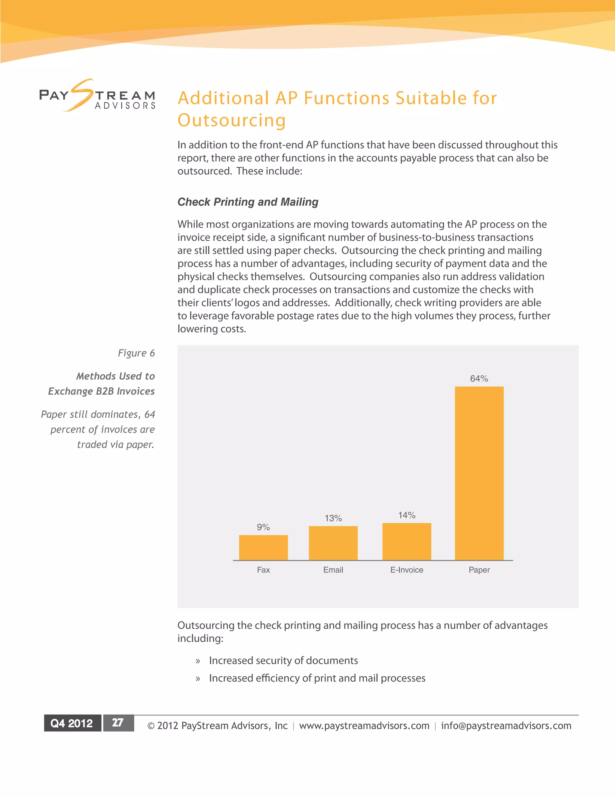 © 2012 PayStream Advisors, Inc | www.paystreamadvisors.com | info@paystreamadvisors.com
Additional AP Functions Suitable for
Outsourcing
In addition to the front-end AP functions that have been discussed throughout this
report, there are other functions in the accounts payable process that can also be
outsourced. These include:
Check Printing and Mailing
While most organizations are moving towards automating the AP process on the
invoice receipt side, a significant number of business-to-business transactions
are still settled using paper checks. Outsourcing the check printing and mailing
process has a number of advantages, including security of payment data and the
physical checks themselves. Outsourcing companies also run address validation
and duplicate check processes on transactions and customize the checks with
their clients’logos and addresses. Additionally, check writing providers are able
to leverage favorable postage rates due to the high volumes they process, further
lowering costs.
Outsourcing the check printing and mailing process has a number of advantages
including:
»
» Increased security of documents
»
» Increased efficiency of print and mail processes
Figure 6
Methods Used to
Exchange B2B Invoices
Paper still dominates, 64
percent of invoices are
traded via paper.
64%
14%
13%
9%
Paper
E-Invoice
Email
Fax
 
