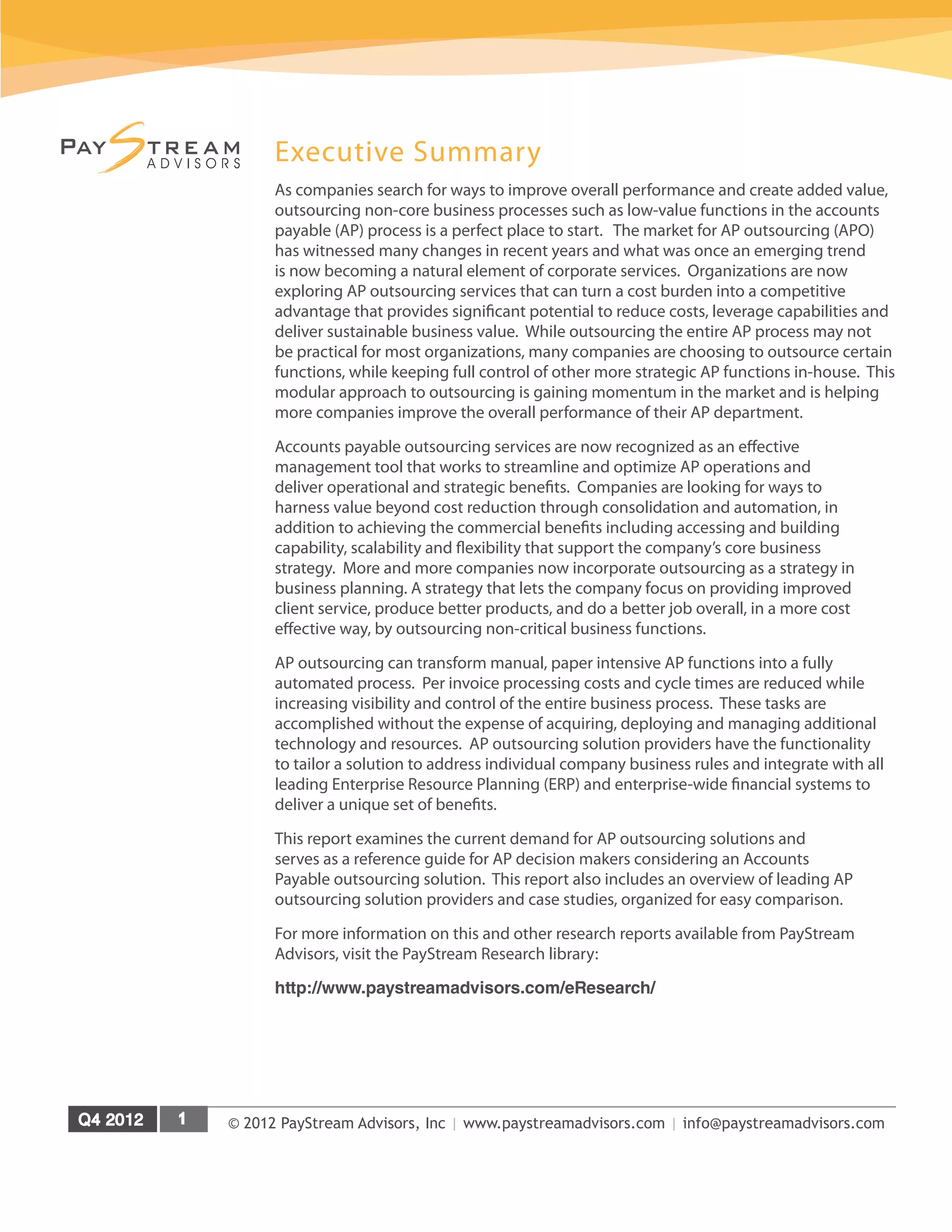 © 2012 PayStream Advisors, Inc | www.paystreamadvisors.com | info@paystreamadvisors.com
Executive Summary
As companies search for ways to improve overall performance and create added value,
outsourcing non-core business processes such as low-value functions in the accounts
payable (AP) process is a perfect place to start. The market for AP outsourcing (APO)
has witnessed many changes in recent years and what was once an emerging trend
is now becoming a natural element of corporate services. Organizations are now
exploring AP outsourcing services that can turn a cost burden into a competitive
advantage that provides significant potential to reduce costs, leverage capabilities and
deliver sustainable business value. While outsourcing the entire AP process may not
be practical for most organizations, many companies are choosing to outsource certain
functions, while keeping full control of other more strategic AP functions in-house. This
modular approach to outsourcing is gaining momentum in the market and is helping
more companies improve the overall performance of their AP department.
Accounts payable outsourcing services are now recognized as an effective
management tool that works to streamline and optimize AP operations and
deliver operational and strategic benefits. Companies are looking for ways to
harness value beyond cost reduction through consolidation and automation, in
addition to achieving the commercial benefits including accessing and building
capability, scalability and flexibility that support the company’s core business
strategy. More and more companies now incorporate outsourcing as a strategy in
business planning. A strategy that lets the company focus on providing improved
client service, produce better products, and do a better job overall, in a more cost
effective way, by outsourcing non-critical business functions.
AP outsourcing can transform manual, paper intensive AP functions into a fully
automated process. Per invoice processing costs and cycle times are reduced while
increasing visibility and control of the entire business process. These tasks are
accomplished without the expense of acquiring, deploying and managing additional
technology and resources. AP outsourcing solution providers have the functionality
to tailor a solution to address individual company business rules and integrate with all
leading Enterprise Resource Planning (ERP) and enterprise-wide financial systems to
deliver a unique set of benefits.
This report examines the current demand for AP outsourcing solutions and
serves as a reference guide for AP decision makers considering an Accounts
Payable outsourcing solution. This report also includes an overview of leading AP
outsourcing solution providers and case studies, organized for easy comparison.
For more information on this and other research reports available from PayStream
Advisors, visit the PayStream Research library:
http://www.paystreamadvisors.com/eResearch/
 