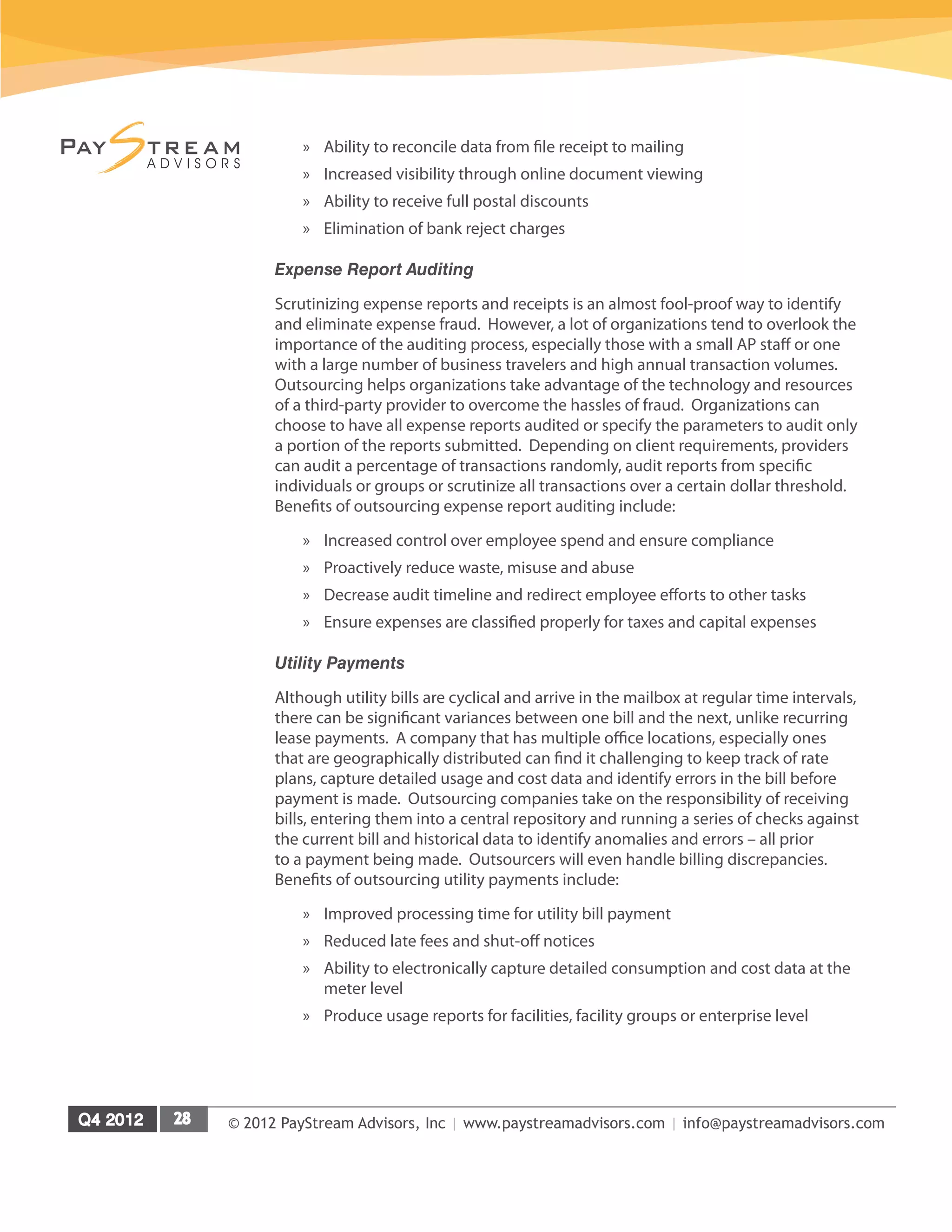 © 2012 PayStream Advisors, Inc | www.paystreamadvisors.com | info@paystreamadvisors.com
»
» Ability to reconcile data from file receipt to mailing
»
» Increased visibility through online document viewing
»
» Ability to receive full postal discounts
»
» Elimination of bank reject charges
Expense Report Auditing
Scrutinizing expense reports and receipts is an almost fool-proof way to identify
and eliminate expense fraud. However, a lot of organizations tend to overlook the
importance of the auditing process, especially those with a small AP staff or one
with a large number of business travelers and high annual transaction volumes.
Outsourcing helps organizations take advantage of the technology and resources
of a third-party provider to overcome the hassles of fraud. Organizations can
choose to have all expense reports audited or specify the parameters to audit only
a portion of the reports submitted. Depending on client requirements, providers
can audit a percentage of transactions randomly, audit reports from specific
individuals or groups or scrutinize all transactions over a certain dollar threshold.
Benefits of outsourcing expense report auditing include:
»
» Increased control over employee spend and ensure compliance
»
» Proactively reduce waste, misuse and abuse
»
» Decrease audit timeline and redirect employee efforts to other tasks
»
» Ensure expenses are classified properly for taxes and capital expenses
Utility Payments
Although utility bills are cyclical and arrive in the mailbox at regular time intervals,
there can be significant variances between one bill and the next, unlike recurring
lease payments. A company that has multiple office locations, especially ones
that are geographically distributed can find it challenging to keep track of rate
plans, capture detailed usage and cost data and identify errors in the bill before
payment is made. Outsourcing companies take on the responsibility of receiving
bills, entering them into a central repository and running a series of checks against
the current bill and historical data to identify anomalies and errors – all prior
to a payment being made. Outsourcers will even handle billing discrepancies.
Benefits of outsourcing utility payments include:
»
» Improved processing time for utility bill payment
»
» Reduced late fees and shut-off notices
»
» Ability to electronically capture detailed consumption and cost data at the
meter level
»
» Produce usage reports for facilities, facility groups or enterprise level
 