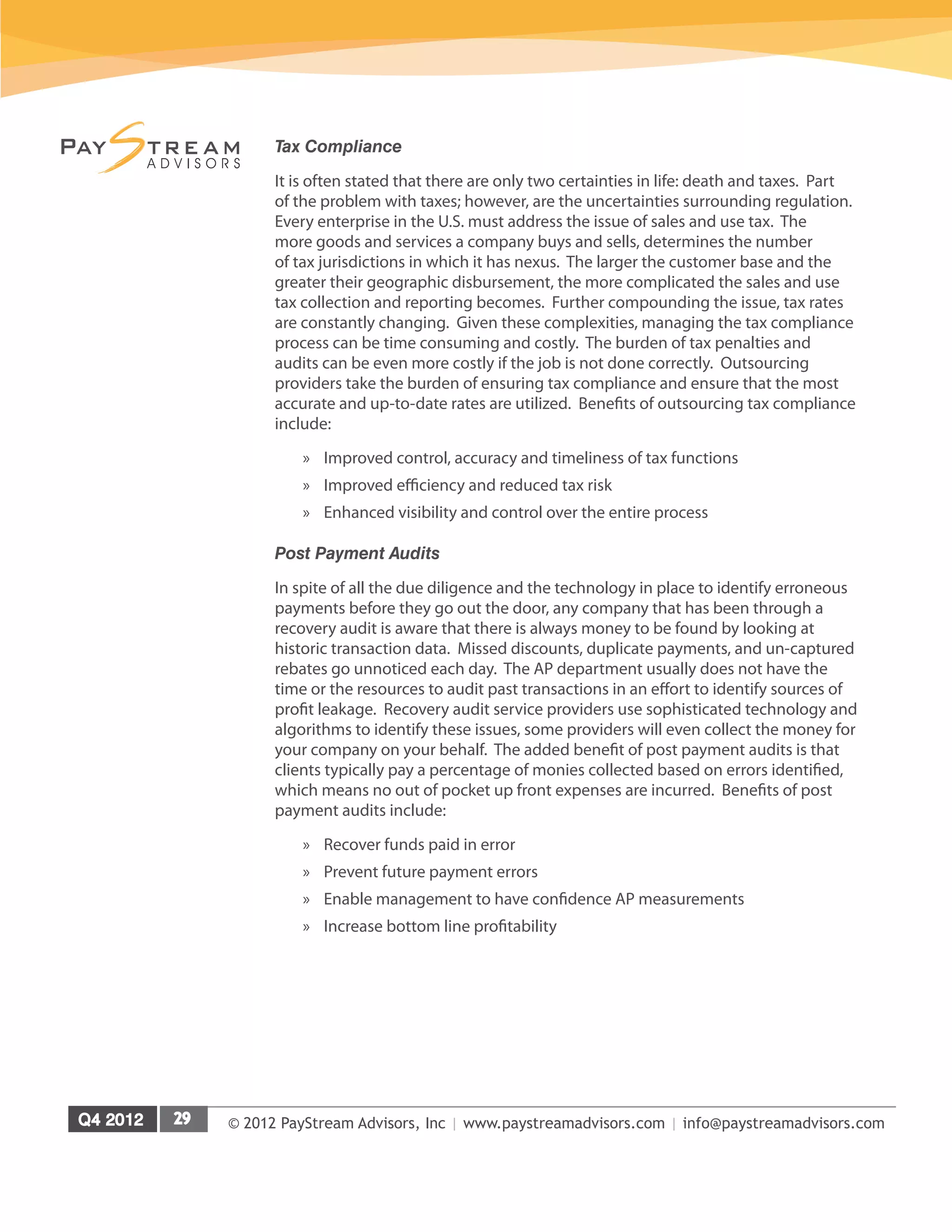 © 2012 PayStream Advisors, Inc | www.paystreamadvisors.com | info@paystreamadvisors.com
Tax Compliance
It is often stated that there are only two certainties in life: death and taxes. Part
of the problem with taxes; however, are the uncertainties surrounding regulation.
Every enterprise in the U.S. must address the issue of sales and use tax. The
more goods and services a company buys and sells, determines the number
of tax jurisdictions in which it has nexus. The larger the customer base and the
greater their geographic disbursement, the more complicated the sales and use
tax collection and reporting becomes. Further compounding the issue, tax rates
are constantly changing. Given these complexities, managing the tax compliance
process can be time consuming and costly. The burden of tax penalties and
audits can be even more costly if the job is not done correctly. Outsourcing
providers take the burden of ensuring tax compliance and ensure that the most
accurate and up-to-date rates are utilized. Benefits of outsourcing tax compliance
include:
»
» Improved control, accuracy and timeliness of tax functions
»
» Improved efficiency and reduced tax risk
»
» Enhanced visibility and control over the entire process
Post Payment Audits
In spite of all the due diligence and the technology in place to identify erroneous
payments before they go out the door, any company that has been through a
recovery audit is aware that there is always money to be found by looking at
historic transaction data. Missed discounts, duplicate payments, and un-captured
rebates go unnoticed each day. The AP department usually does not have the
time or the resources to audit past transactions in an effort to identify sources of
profit leakage. Recovery audit service providers use sophisticated technology and
algorithms to identify these issues, some providers will even collect the money for
your company on your behalf. The added benefit of post payment audits is that
clients typically pay a percentage of monies collected based on errors identified,
which means no out of pocket up front expenses are incurred. Benefits of post
payment audits include:
»
» Recover funds paid in error
»
» Prevent future payment errors
»
» Enable management to have confidence AP measurements
»
» Increase bottom line profitability
 