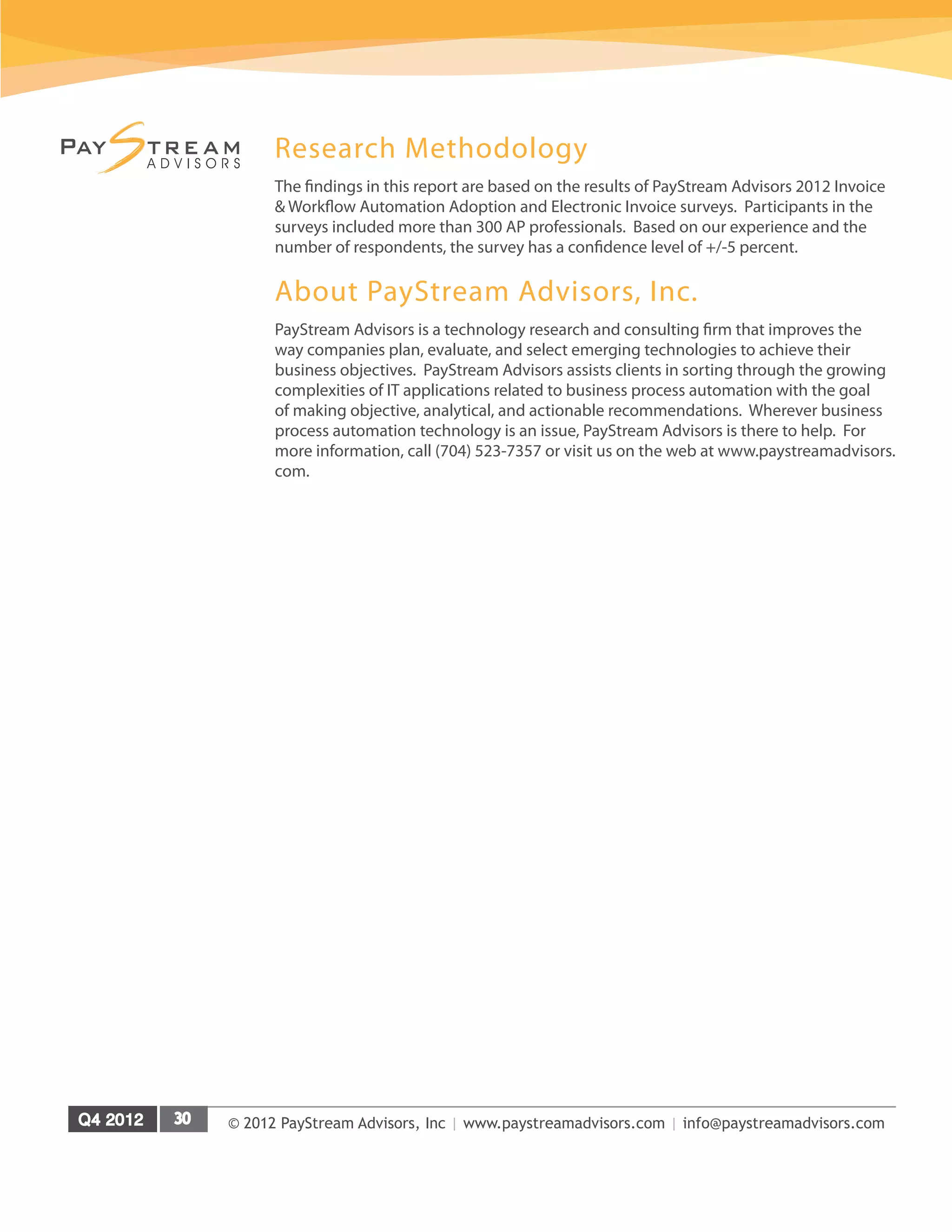 © 2012 PayStream Advisors, Inc | www.paystreamadvisors.com | info@paystreamadvisors.com
Research Methodology
The findings in this report are based on the results of PayStream Advisors 2012 Invoice
& Workflow Automation Adoption and Electronic Invoice surveys. Participants in the
surveys included more than 300 AP professionals. Based on our experience and the
number of respondents, the survey has a confidence level of +/-5 percent.
About PayStream Advisors, Inc.
PayStream Advisors is a technology research and consulting firm that improves the
way companies plan, evaluate, and select emerging technologies to achieve their
business objectives. PayStream Advisors assists clients in sorting through the growing
complexities of IT applications related to business process automation with the goal
of making objective, analytical, and actionable recommendations. Wherever business
process automation technology is an issue, PayStream Advisors is there to help. For
more information, call (704) 523-7357 or visit us on the web at www.paystreamadvisors.
com.
 