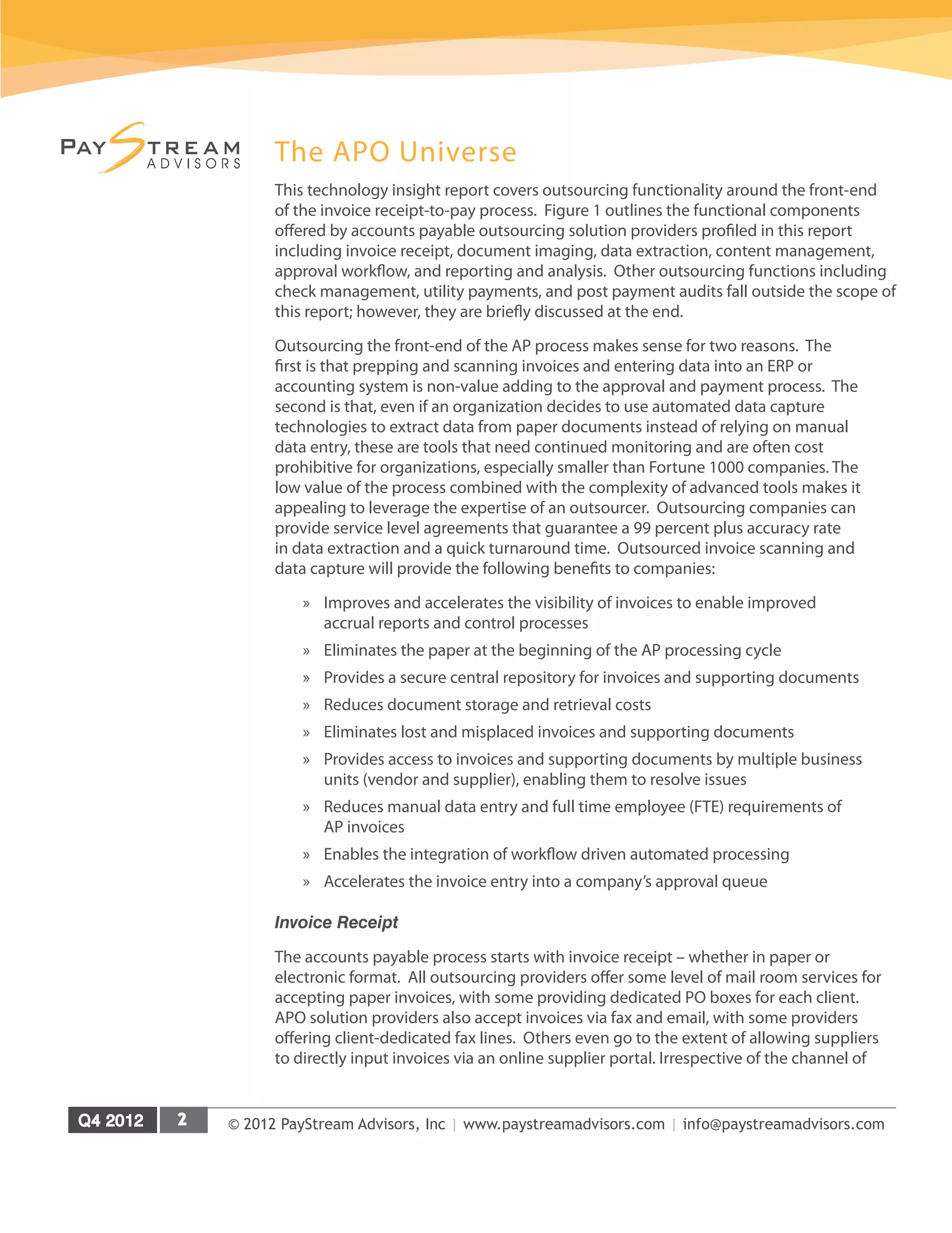 © 2012 PayStream Advisors, Inc | www.paystreamadvisors.com | info@paystreamadvisors.com
The APO Universe
This technology insight report covers outsourcing functionality around the front-end
of the invoice receipt-to-pay process. Figure 1 outlines the functional components
offered by accounts payable outsourcing solution providers profiled in this report
including invoice receipt, document imaging, data extraction, content management,
approval workflow, and reporting and analysis. Other outsourcing functions including
check management, utility payments, and post payment audits fall outside the scope of
this report; however, they are briefly discussed at the end.
Outsourcing the front-end of the AP process makes sense for two reasons. The
first is that prepping and scanning invoices and entering data into an ERP or
accounting system is non-value adding to the approval and payment process. The
second is that, even if an organization decides to use automated data capture
technologies to extract data from paper documents instead of relying on manual
data entry, these are tools that need continued monitoring and are often cost
prohibitive for organizations, especially smaller than Fortune 1000 companies. The
low value of the process combined with the complexity of advanced tools makes it
appealing to leverage the expertise of an outsourcer. Outsourcing companies can
provide service level agreements that guarantee a 99 percent plus accuracy rate
in data extraction and a quick turnaround time. Outsourced invoice scanning and
data capture will provide the following benefits to companies:
»
» Improves and accelerates the visibility of invoices to enable improved
accrual reports and control processes
»
» Eliminates the paper at the beginning of the AP processing cycle
»
» Provides a secure central repository for invoices and supporting documents
»
» Reduces document storage and retrieval costs
»
» Eliminates lost and misplaced invoices and supporting documents
»
» Provides access to invoices and supporting documents by multiple business
units (vendor and supplier), enabling them to resolve issues
»
» Reduces manual data entry and full time employee (FTE) requirements of
AP invoices
»
» Enables the integration of workflow driven automated processing
»
» Accelerates the invoice entry into a company’s approval queue
Invoice Receipt
The accounts payable process starts with invoice receipt – whether in paper or
electronic format. All outsourcing providers offer some level of mail room services for
accepting paper invoices, with some providing dedicated PO boxes for each client.
APO solution providers also accept invoices via fax and email, with some providers
offering client-dedicated fax lines. Others even go to the extent of allowing suppliers
to directly input invoices via an online supplier portal. Irrespective of the channel of
 