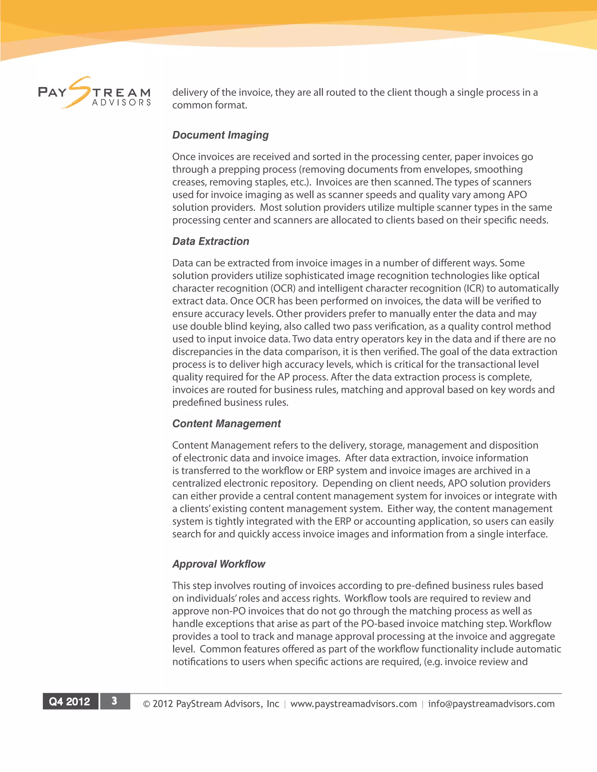 © 2012 PayStream Advisors, Inc | www.paystreamadvisors.com | info@paystreamadvisors.com
delivery of the invoice, they are all routed to the client though a single process in a
common format.
Document Imaging
Once invoices are received and sorted in the processing center, paper invoices go
through a prepping process (removing documents from envelopes, smoothing
creases, removing staples, etc.). Invoices are then scanned. The types of scanners
used for invoice imaging as well as scanner speeds and quality vary among APO
solution providers. Most solution providers utilize multiple scanner types in the same
processing center and scanners are allocated to clients based on their specific needs.
Data Extraction
Data can be extracted from invoice images in a number of different ways. Some
solution providers utilize sophisticated image recognition technologies like optical
character recognition (OCR) and intelligent character recognition (ICR) to automatically
extract data. Once OCR has been performed on invoices, the data will be verified to
ensure accuracy levels. Other providers prefer to manually enter the data and may
use double blind keying, also called two pass verification, as a quality control method
used to input invoice data. Two data entry operators key in the data and if there are no
discrepancies in the data comparison, it is then verified. The goal of the data extraction
process is to deliver high accuracy levels, which is critical for the transactional level
quality required for the AP process. After the data extraction process is complete,
invoices are routed for business rules, matching and approval based on key words and
predefined business rules.
Content Management
Content Management refers to the delivery, storage, management and disposition
of electronic data and invoice images. After data extraction, invoice information
is transferred to the workflow or ERP system and invoice images are archived in a
centralized electronic repository. Depending on client needs, APO solution providers
can either provide a central content management system for invoices or integrate with
a clients’existing content management system. Either way, the content management
system is tightly integrated with the ERP or accounting application, so users can easily
search for and quickly access invoice images and information from a single interface.
Approval Workflow
This step involves routing of invoices according to pre-defined business rules based
on individuals’roles and access rights. Workflow tools are required to review and
approve non-PO invoices that do not go through the matching process as well as
handle exceptions that arise as part of the PO-based invoice matching step. Workflow
provides a tool to track and manage approval processing at the invoice and aggregate
level. Common features offered as part of the workflow functionality include automatic
notifications to users when specific actions are required, (e.g. invoice review and
 