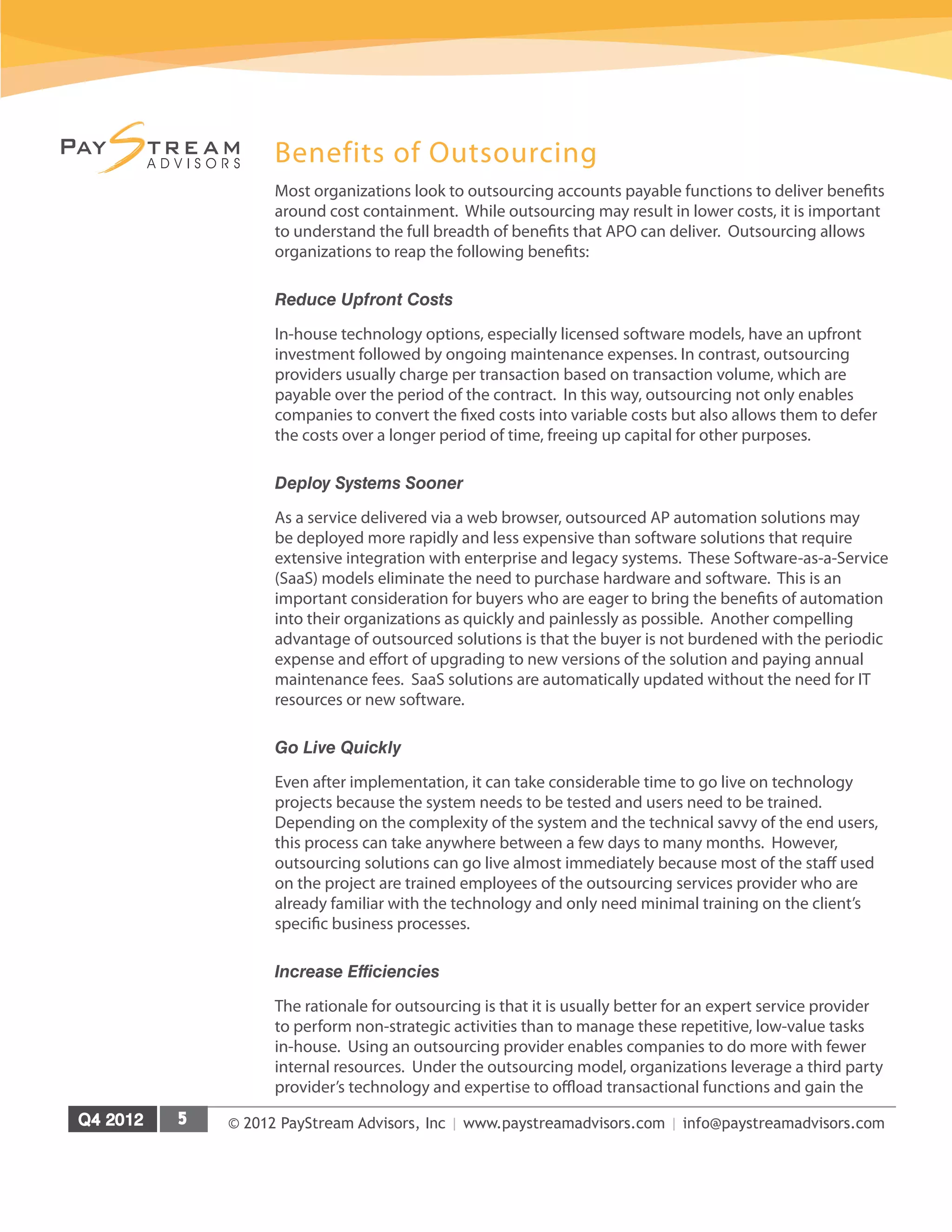 © 2012 PayStream Advisors, Inc | www.paystreamadvisors.com | info@paystreamadvisors.com
Benefits of Outsourcing
Most organizations look to outsourcing accounts payable functions to deliver benefits
around cost containment. While outsourcing may result in lower costs, it is important
to understand the full breadth of benefits that APO can deliver. Outsourcing allows
organizations to reap the following benefits:
Reduce Upfront Costs
In-house technology options, especially licensed software models, have an upfront
investment followed by ongoing maintenance expenses. In contrast, outsourcing
providers usually charge per transaction based on transaction volume, which are
payable over the period of the contract. In this way, outsourcing not only enables
companies to convert the fixed costs into variable costs but also allows them to defer
the costs over a longer period of time, freeing up capital for other purposes.
Deploy Systems Sooner
As a service delivered via a web browser, outsourced AP automation solutions may
be deployed more rapidly and less expensive than software solutions that require
extensive integration with enterprise and legacy systems. These Software-as-a-Service
(SaaS) models eliminate the need to purchase hardware and software. This is an
important consideration for buyers who are eager to bring the benefits of automation
into their organizations as quickly and painlessly as possible. Another compelling
advantage of outsourced solutions is that the buyer is not burdened with the periodic
expense and effort of upgrading to new versions of the solution and paying annual
maintenance fees. SaaS solutions are automatically updated without the need for IT
resources or new software.
Go Live Quickly
Even after implementation, it can take considerable time to go live on technology
projects because the system needs to be tested and users need to be trained.
Depending on the complexity of the system and the technical savvy of the end users,
this process can take anywhere between a few days to many months. However,
outsourcing solutions can go live almost immediately because most of the staff used
on the project are trained employees of the outsourcing services provider who are
already familiar with the technology and only need minimal training on the client’s
specific business processes.
Increase Efficiencies
The rationale for outsourcing is that it is usually better for an expert service provider
to perform non-strategic activities than to manage these repetitive, low-value tasks
in-house. Using an outsourcing provider enables companies to do more with fewer
internal resources. Under the outsourcing model, organizations leverage a third party
provider’s technology and expertise to offload transactional functions and gain the
 