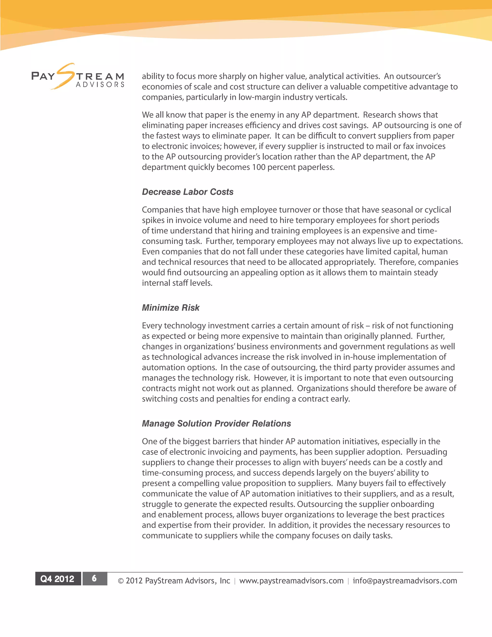 © 2012 PayStream Advisors, Inc | www.paystreamadvisors.com | info@paystreamadvisors.com
ability to focus more sharply on higher value, analytical activities. An outsourcer’s
economies of scale and cost structure can deliver a valuable competitive advantage to
companies, particularly in low-margin industry verticals.
We all know that paper is the enemy in any AP department. Research shows that
eliminating paper increases efficiency and drives cost savings. AP outsourcing is one of
the fastest ways to eliminate paper. It can be difficult to convert suppliers from paper
to electronic invoices; however, if every supplier is instructed to mail or fax invoices
to the AP outsourcing provider’s location rather than the AP department, the AP
department quickly becomes 100 percent paperless.
Decrease Labor Costs
Companies that have high employee turnover or those that have seasonal or cyclical
spikes in invoice volume and need to hire temporary employees for short periods
of time understand that hiring and training employees is an expensive and time-
consuming task. Further, temporary employees may not always live up to expectations.
Even companies that do not fall under these categories have limited capital, human
and technical resources that need to be allocated appropriately. Therefore, companies
would find outsourcing an appealing option as it allows them to maintain steady
internal staff levels.
Minimize Risk
Every technology investment carries a certain amount of risk – risk of not functioning
as expected or being more expensive to maintain than originally planned. Further,
changes in organizations’business environments and government regulations as well
as technological advances increase the risk involved in in-house implementation of
automation options. In the case of outsourcing, the third party provider assumes and
manages the technology risk. However, it is important to note that even outsourcing
contracts might not work out as planned. Organizations should therefore be aware of
switching costs and penalties for ending a contract early.
Manage Solution Provider Relations
One of the biggest barriers that hinder AP automation initiatives, especially in the
case of electronic invoicing and payments, has been supplier adoption. Persuading
suppliers to change their processes to align with buyers’needs can be a costly and
time-consuming process, and success depends largely on the buyers’ability to
present a compelling value proposition to suppliers. Many buyers fail to effectively
communicate the value of AP automation initiatives to their suppliers, and as a result,
struggle to generate the expected results. Outsourcing the supplier onboarding
and enablement process, allows buyer organizations to leverage the best practices
and expertise from their provider. In addition, it provides the necessary resources to
communicate to suppliers while the company focuses on daily tasks.
 