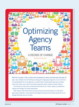 www.ana.net ANA Magazine Spotlight Issue 6 :: 7
A DECADE OF CHANGE
By Richard Benyon
Optimizing
Agency
Teams
With the increase in the number and complexity of media channels over the past 10
years, many marketers now ﬁnd that they are working with a larger group of agencies. It is not uncommon
to be operating with ﬁve or more agencies on a speciﬁc brand, covering diverse areas such as creative,
media, web, mobile, social, search, point-of-sale, experiential, events, outdoor, and public relations.
Until recently, the most common model would have been for the “creative” agency to undertake the
majority of the strategic and creative development.
Today, however, where clients require one voice across all consumer touchpoints, it is vital that all
agency types collaborate in order to get the best strategic thinking and build creative outputs that can be
leveraged effectively across all channels.
 