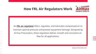 How FRL Air Regulators Work
An FRL air regulator filters, regulates, and lubricates compressed air to
maintain optimal pressure and prevent equipment damage. Designed by
Airmax Pneumatics, these regulators deliver smooth and consistent air
flow for all applications.
www.airmaxindia.com
 