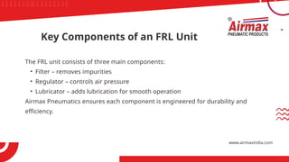 The FRL unit consists of three main components:
• Filter – removes impurities
• Regulator – controls air pressure
• Lubricator – adds lubrication for smooth operation
Airmax Pneumatics ensures each component is engineered for durability and
efficiency.
Key Components of an FRL Unit
www.airmaxindia.com
 