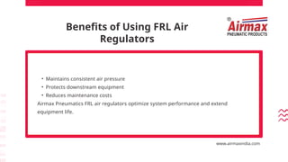 Benefits of Using FRL Air
Regulators
• Maintains consistent air pressure
• Protects downstream equipment
• Reduces maintenance costs
Airmax Pneumatics FRL air regulators optimize system performance and extend
equipment life.
www.airmaxindia.com
 