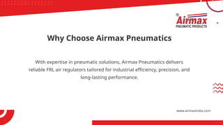 With expertise in pneumatic solutions, Airmax Pneumatics delivers
reliable FRL air regulators tailored for industrial efficiency, precision, and
long-lasting performance.
Why Choose Airmax Pneumatics
www.airmaxindia.com
 