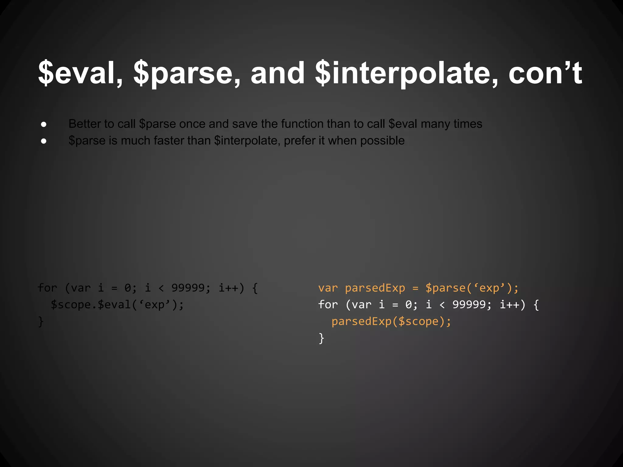 var parsedExp = $parse(‘exp’);
for (var i = 0; i < 99999; i++) {
parsedExp($scope);
}
$eval, $parse, and $interpolate, con’t
● Better to call $parse once and save the function than to call $eval many times
● $parse is much faster than $interpolate, prefer it when possible
for (var i = 0; i < 99999; i++) {
$scope.$eval(‘exp’);
}
 