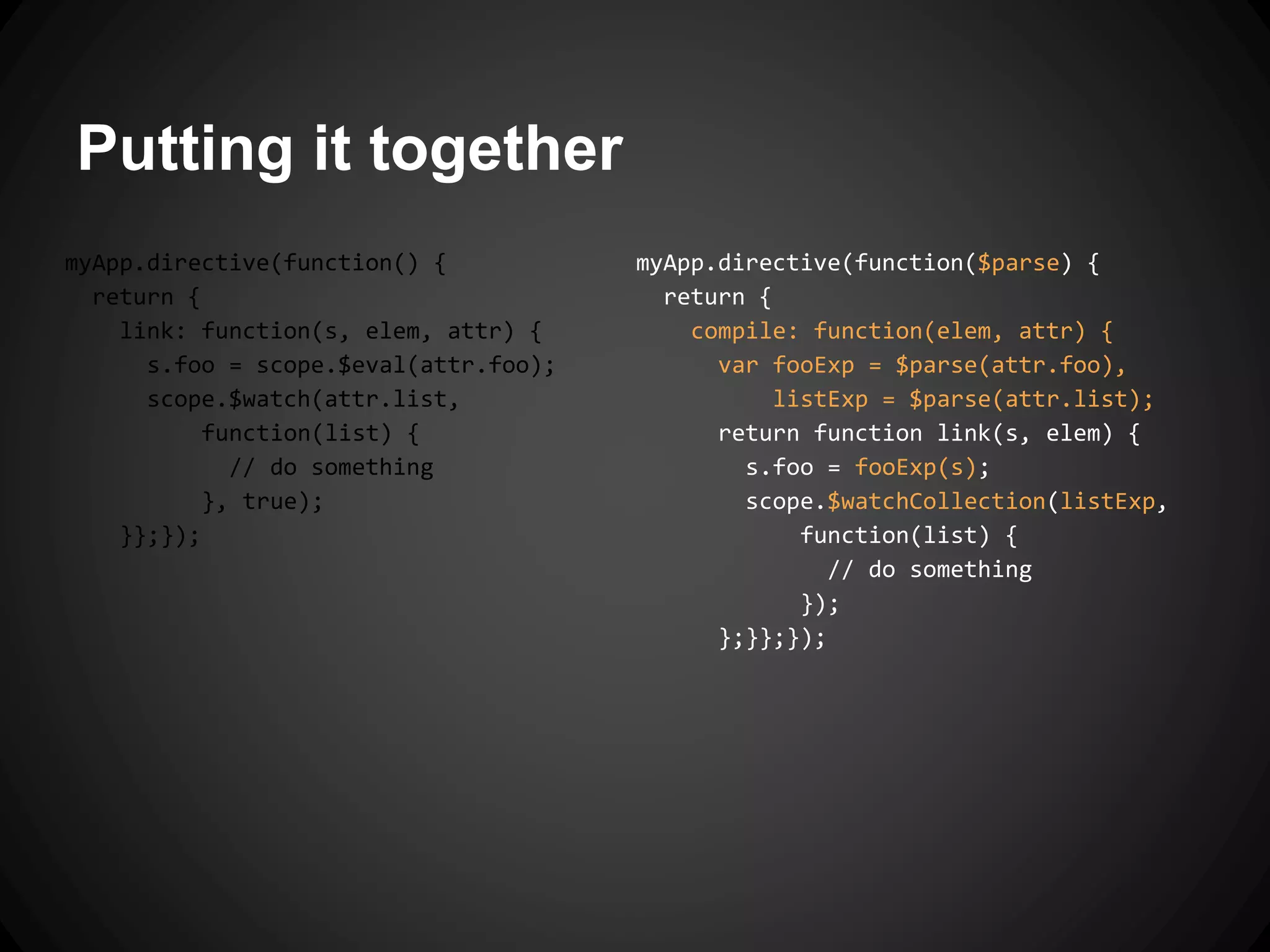 Putting it together
myApp.directive(function($parse) {
return {
compile: function(elem, attr) {
var fooExp = $parse(attr.foo),
listExp = $parse(attr.list);
return function link(s, elem) {
s.foo = fooExp(s);
scope.$watchCollection(listExp,
function(list) {
// do something
});
};}};});
myApp.directive(function() {
return {
link: function(s, elem, attr) {
s.foo = scope.$eval(attr.foo);
scope.$watch(attr.list,
function(list) {
// do something
}, true);
}};});
 