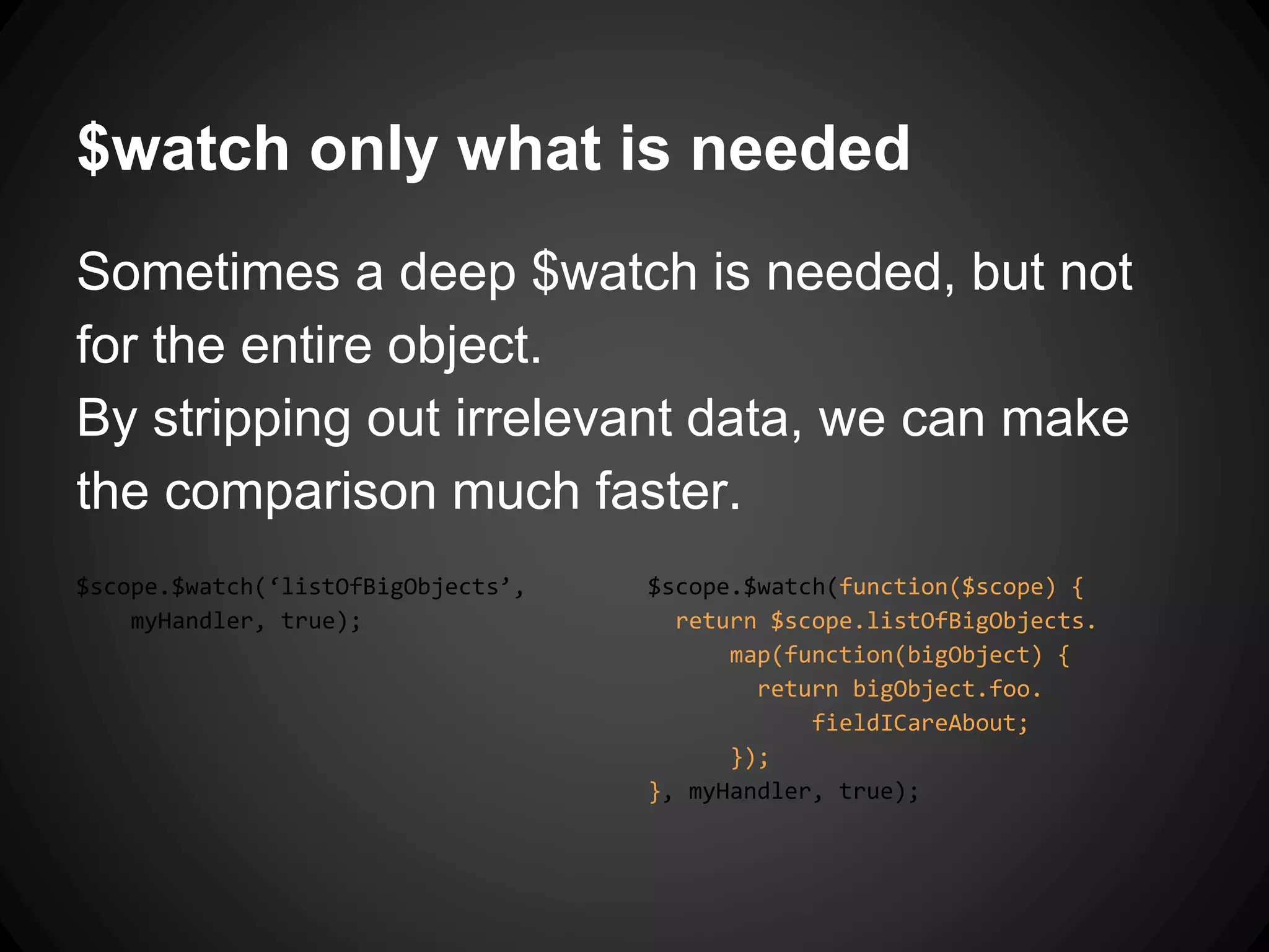 $watch only what is needed
Sometimes a deep $watch is needed, but not
for the entire object.
By stripping out irrelevant data, we can make
the comparison much faster.
$scope.$watch(‘listOfBigObjects’,
myHandler, true);
$scope.$watch(function($scope) {
return $scope.listOfBigObjects.
map(function(bigObject) {
return bigObject.foo.
fieldICareAbout;
});
}, myHandler, true);
 