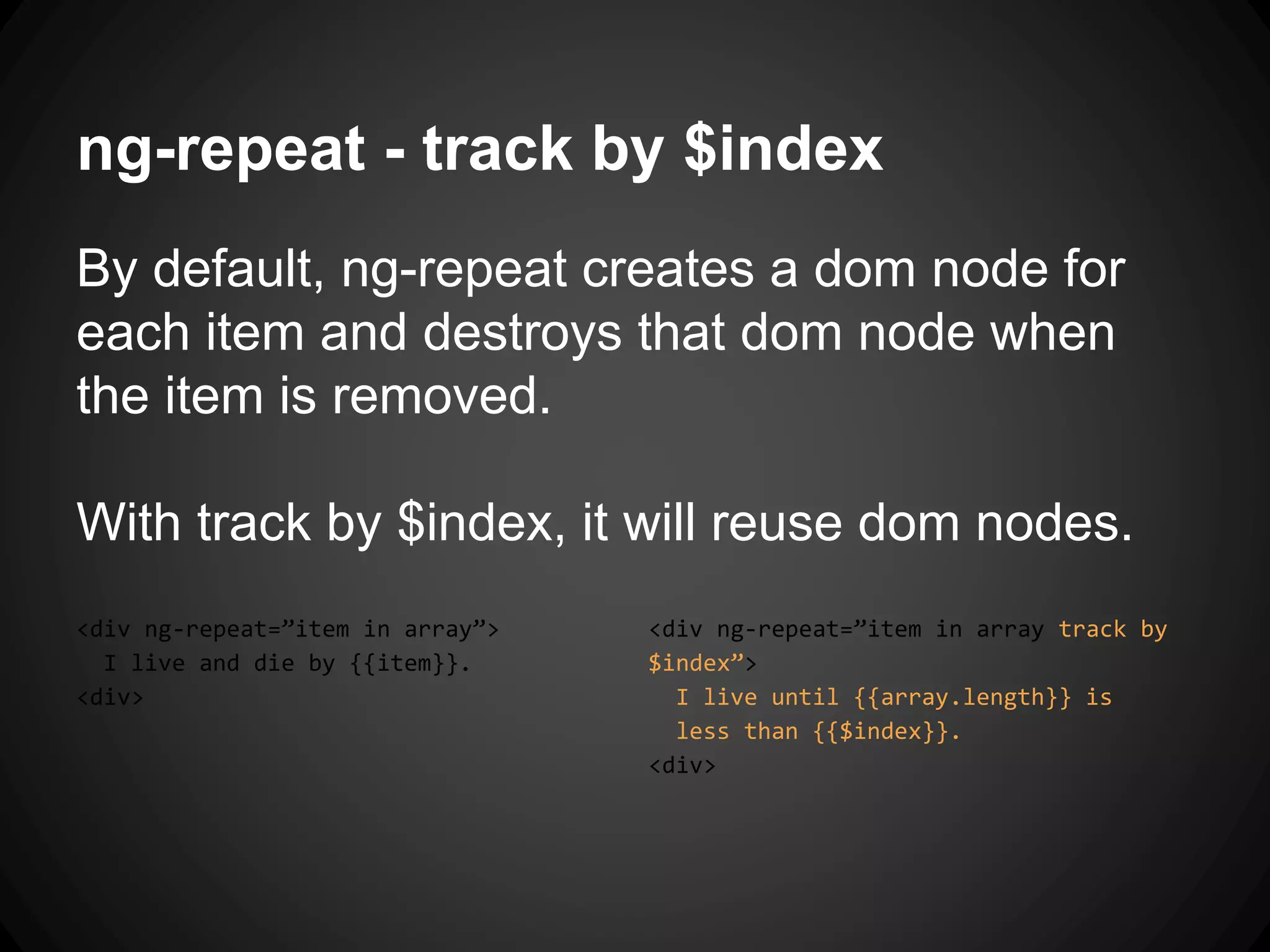 ng-repeat - track by $index
By default, ng-repeat creates a dom node for
each item and destroys that dom node when
the item is removed.
With track by $index, it will reuse dom nodes.
<div ng-repeat=”item in array”>
I live and die by {{item}}.
<div>
<div ng-repeat=”item in array track by
$index”>
I live until {{array.length}} is
less than {{$index}}.
<div>
 