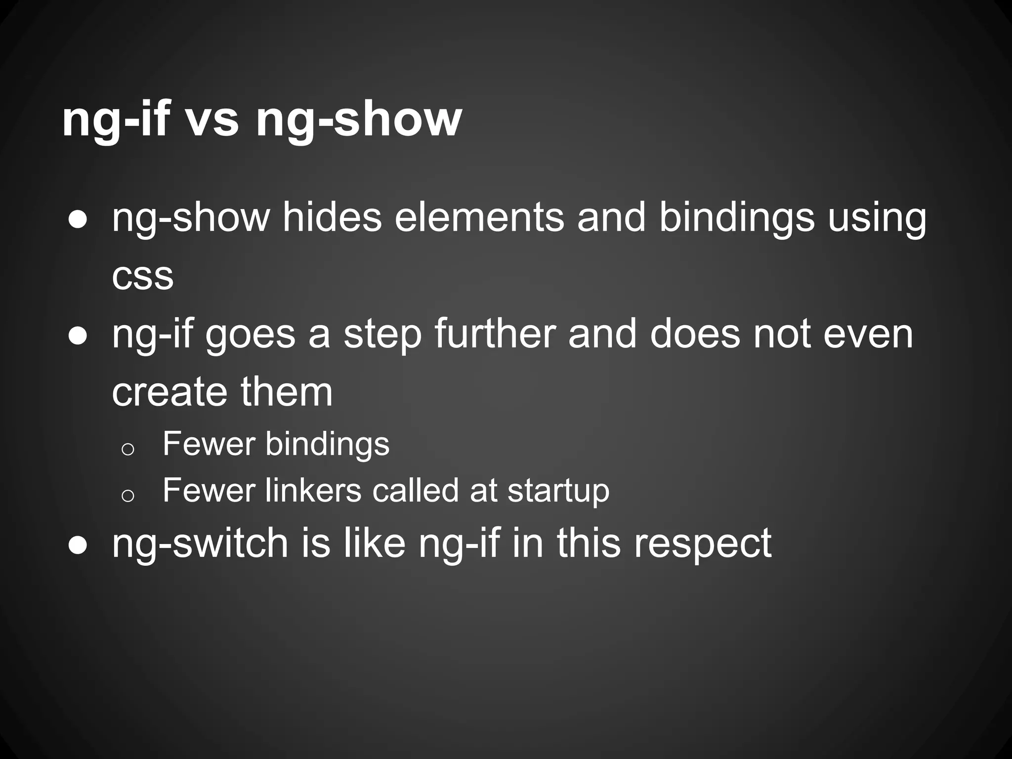 ng-if vs ng-show
● ng-show hides elements and bindings using
css
● ng-if goes a step further and does not even
create them
o Fewer bindings
o Fewer linkers called at startup
● ng-switch is like ng-if in this respect
 