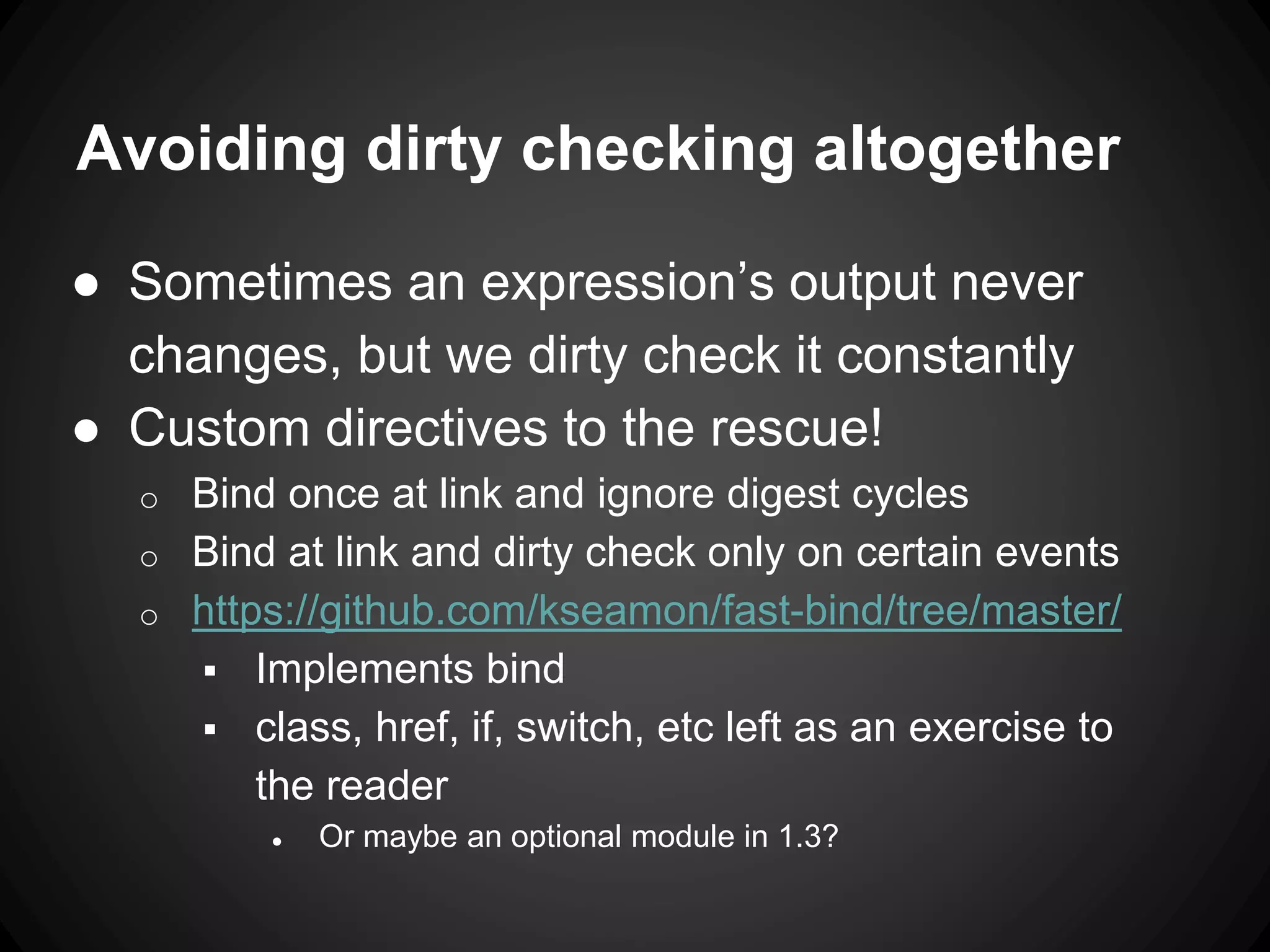 Avoiding dirty checking altogether
● Sometimes an expression’s output never
changes, but we dirty check it constantly
● Custom directives to the rescue!
o Bind once at link and ignore digest cycles
o Bind at link and dirty check only on certain events
o https://github.com/kseamon/fast-bind/tree/master/
 Implements bind
 class, href, if, switch, etc left as an exercise to
the reader
● Or maybe an optional module in 1.3?
 