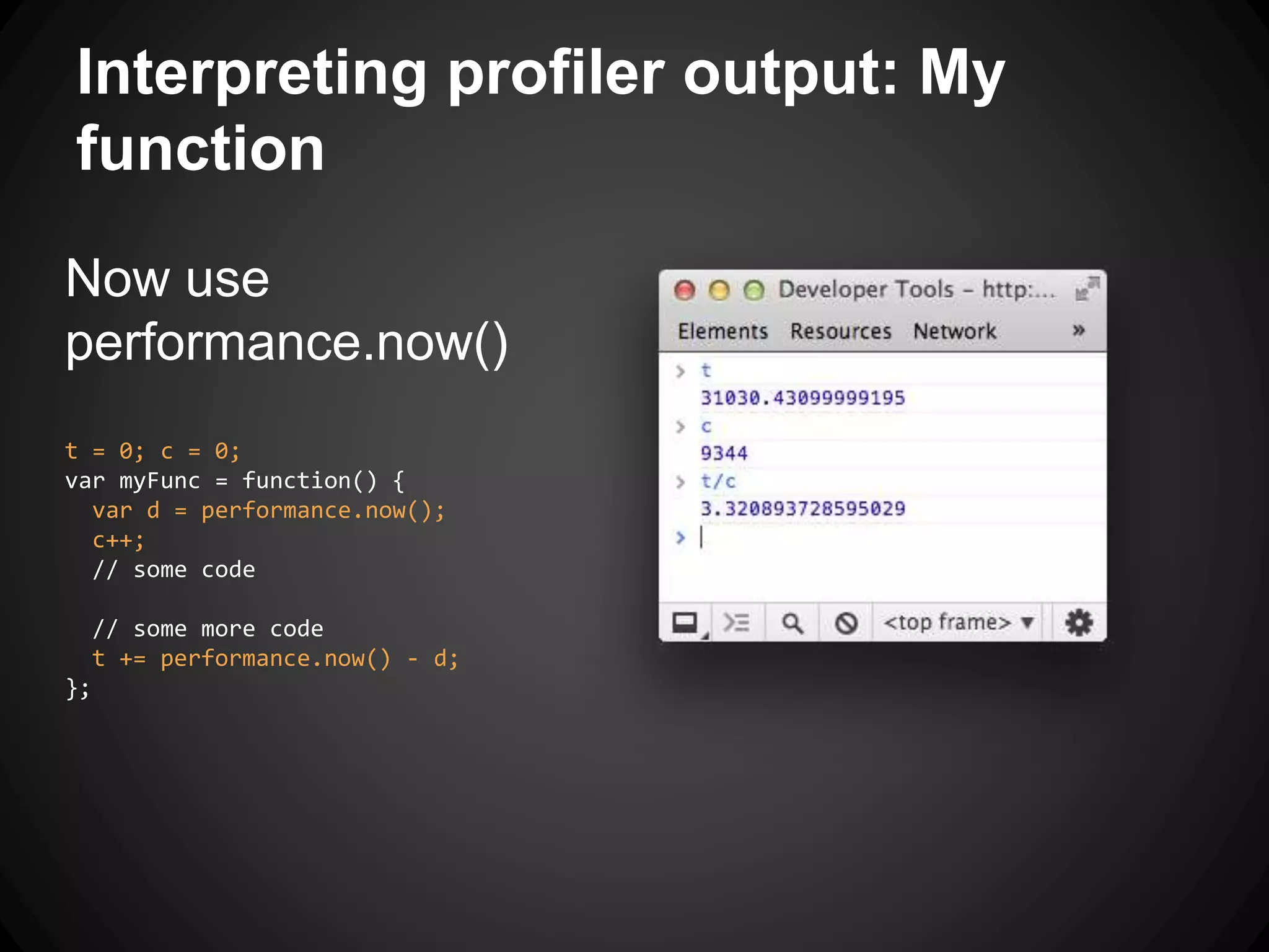 Now use
performance.now()
t = 0; c = 0;
var myFunc = function() {
var d = performance.now();
c++;
// some code
// some more code
t += performance.now() - d;
};
Interpreting profiler output: My
function
 
