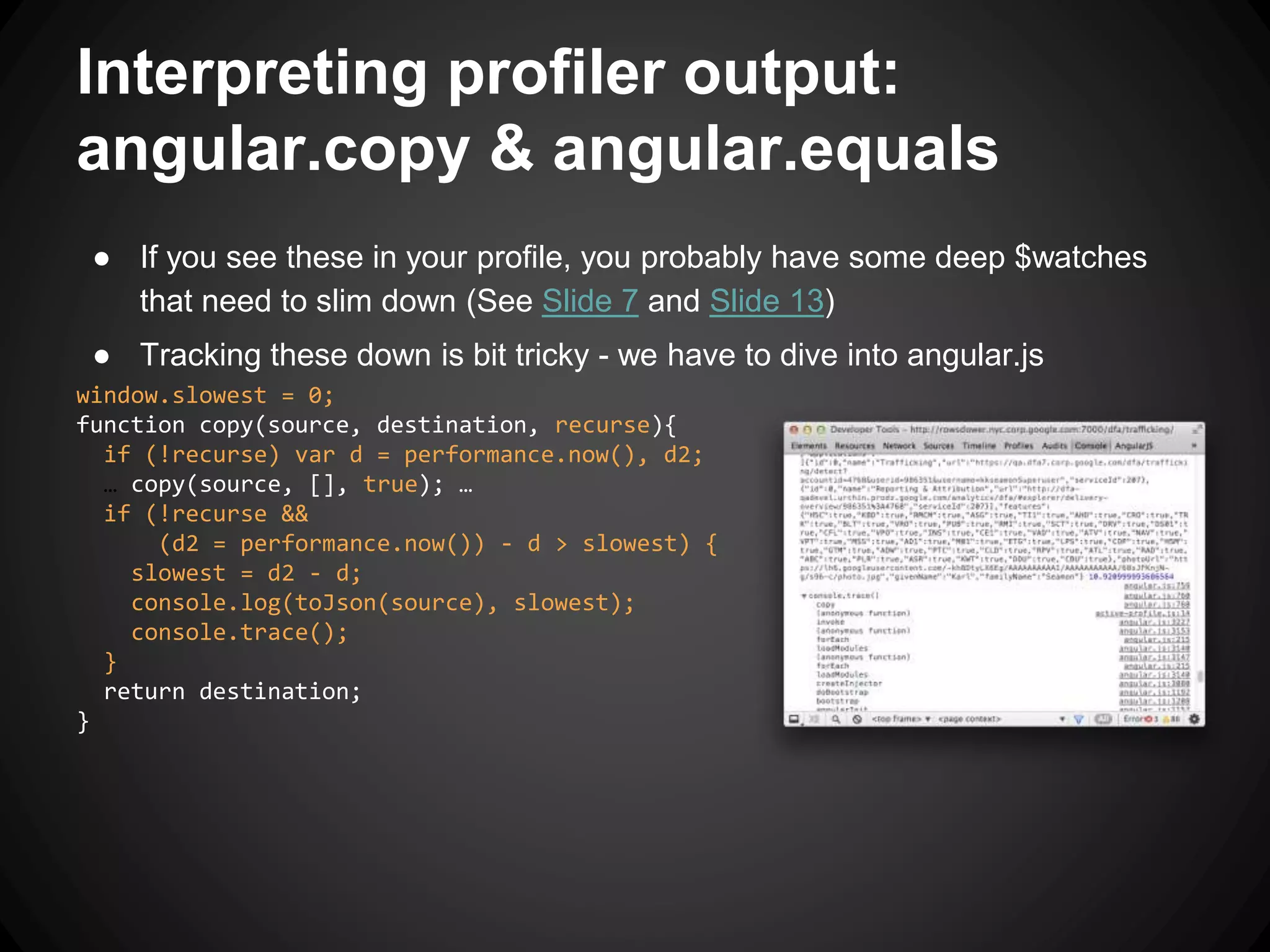 Interpreting profiler output:
angular.copy & angular.equals
● If you see these in your profile, you probably have some deep $watches
that need to slim down (See Slide 7 and Slide 13)
● Tracking these down is bit tricky - we have to dive into angular.js
window.slowest = 0;
function copy(source, destination, recurse){
if (!recurse) var d = performance.now(), d2;
… copy(source, [], true); …
if (!recurse &&
(d2 = performance.now()) - d > slowest) {
slowest = d2 - d;
console.log(toJson(source), slowest);
console.trace();
}
return destination;
}
 