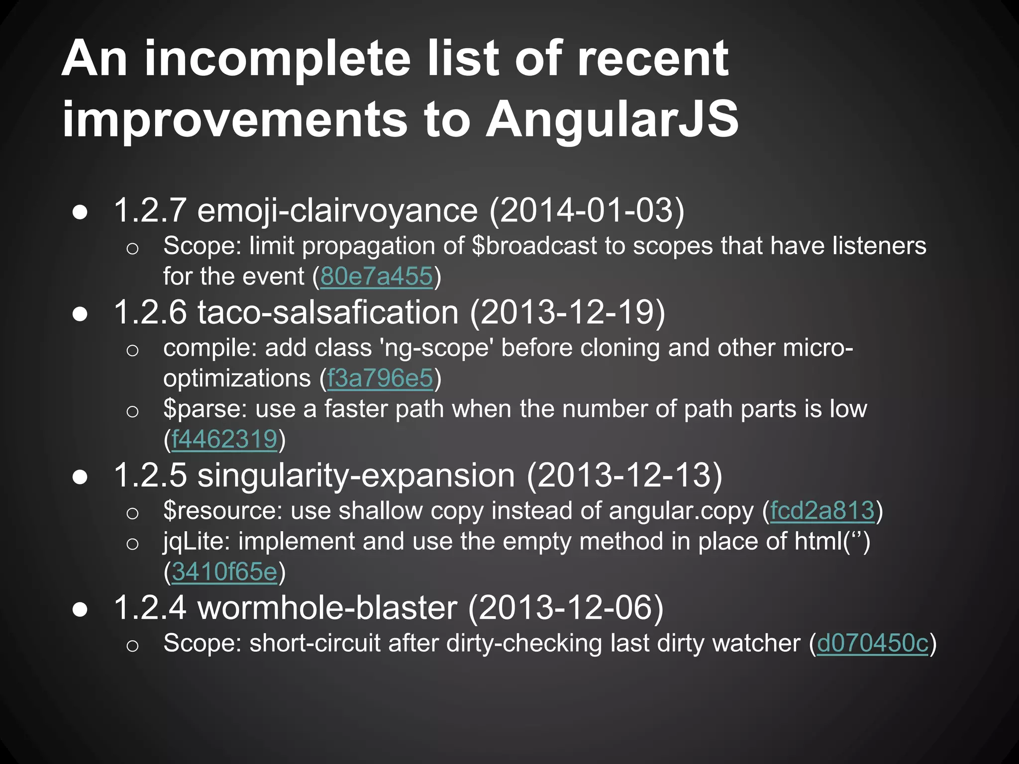 An incomplete list of recent
improvements to AngularJS
● 1.2.7 emoji-clairvoyance (2014-01-03)
o Scope: limit propagation of $broadcast to scopes that have listeners
for the event (80e7a455)
● 1.2.6 taco-salsafication (2013-12-19)
o compile: add class 'ng-scope' before cloning and other micro-
optimizations (f3a796e5)
o $parse: use a faster path when the number of path parts is low
(f4462319)
● 1.2.5 singularity-expansion (2013-12-13)
o $resource: use shallow copy instead of angular.copy (fcd2a813)
o jqLite: implement and use the empty method in place of html(‘’)
(3410f65e)
● 1.2.4 wormhole-blaster (2013-12-06)
o Scope: short-circuit after dirty-checking last dirty watcher (d070450c)
 
