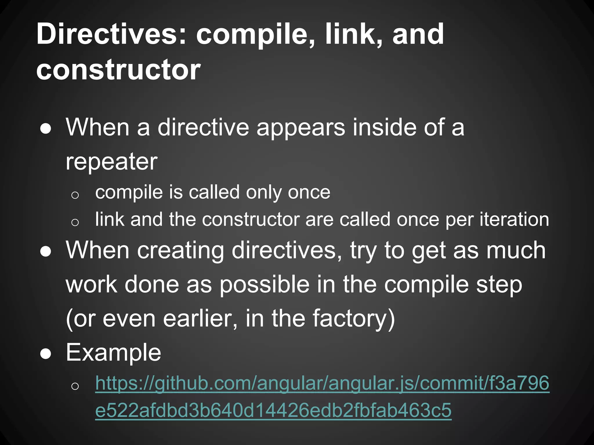 Directives: compile, link, and
constructor
● When a directive appears inside of a
repeater
o compile is called only once
o link and the constructor are called once per iteration
● When creating directives, try to get as much
work done as possible in the compile step
(or even earlier, in the factory)
● Example
o https://github.com/angular/angular.js/commit/f3a796
e522afdbd3b640d14426edb2fbfab463c5
 