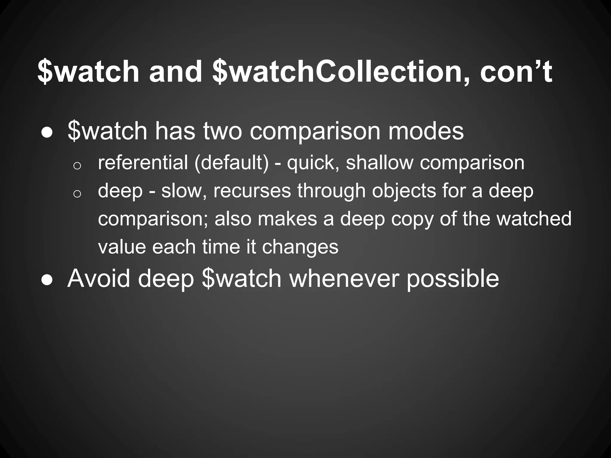 $watch and $watchCollection, con’t
● $watch has two comparison modes
o referential (default) - quick, shallow comparison
o deep - slow, recurses through objects for a deep
comparison; also makes a deep copy of the watched
value each time it changes
● Avoid deep $watch whenever possible
 