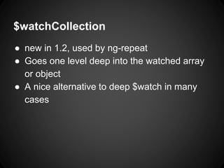 $watchCollection
● new in 1.2, used by ng-repeat
● Goes one level deep into the watched array
or object
● A nice alternative to deep $watch in many
cases
 
