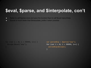 var parsedExp = $parse(‘exp’);
for (var i = 0; i < 99999; i++) {
parsedExp($scope);
}
$eval, $parse, and $interpolate, con’t
● Better to call $parse once and save the function than to call $eval many times
● $parse is much faster than $interpolate, prefer it when possible
for (var i = 0; i < 99999; i++) {
$scope.$eval(‘exp’);
}
 