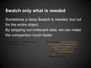 $watch only what is needed
Sometimes a deep $watch is needed, but not
for the entire object.
By stripping out irrelevant data, we can make
the comparison much faster.
$scope.$watch(‘listOfBigObjects’,
myHandler, true);
$scope.$watch(function($scope) {
return $scope.listOfBigObjects.
map(function(bigObject) {
return bigObject.foo.
fieldICareAbout;
});
}, myHandler, true);
 
