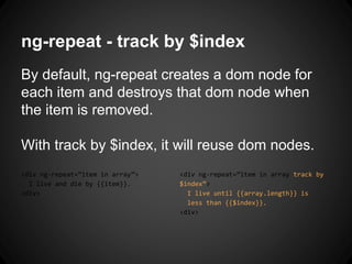 ng-repeat - track by $index
By default, ng-repeat creates a dom node for
each item and destroys that dom node when
the item is removed.
With track by $index, it will reuse dom nodes.
<div ng-repeat=”item in array”>
I live and die by {{item}}.
<div>
<div ng-repeat=”item in array track by
$index”>
I live until {{array.length}} is
less than {{$index}}.
<div>
 