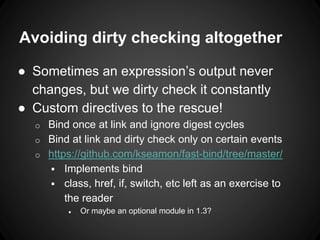 Avoiding dirty checking altogether
● Sometimes an expression’s output never
changes, but we dirty check it constantly
● Custom directives to the rescue!
o Bind once at link and ignore digest cycles
o Bind at link and dirty check only on certain events
o https://github.com/kseamon/fast-bind/tree/master/
 Implements bind
 class, href, if, switch, etc left as an exercise to
the reader
● Or maybe an optional module in 1.3?
 