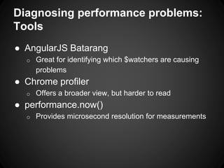 Diagnosing performance problems:
Tools
● AngularJS Batarang
o Great for identifying which $watchers are causing
problems
● Chrome profiler
o Offers a broader view, but harder to read
● performance.now()
o Provides microsecond resolution for measurements
 