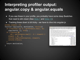 Interpreting profiler output:
angular.copy & angular.equals
● If you see these in your profile, you probably have some deep $watches
that need to slim down (See Slide 7 and Slide 13)
● Tracking these down is bit tricky - we have to dive into angular.js
window.slowest = 0;
function copy(source, destination, recurse){
if (!recurse) var d = performance.now(), d2;
… copy(source, [], true); …
if (!recurse &&
(d2 = performance.now()) - d > slowest) {
slowest = d2 - d;
console.log(toJson(source), slowest);
console.trace();
}
return destination;
}
 