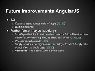 Future improvements AngularJS
● 1.3
o Coalesce asynchronous calls to $apply (#5297)
o Built-in bind-once
● Further future (maybe hopefully)
o $postDigestWatch - A public watcher based on $$postDigest for dom
updates (Also update ng-bind, ng-class, et al to use it) (#5828)
o Watcher deduplication (#5829)
o $apply isolation - Set regions (such as dialogs) for which $apply calls
do not affect the whole page (#5830)
o Your ideas - File a ticket! Write a pull request!
 