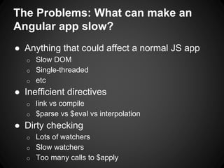 The Problems: What can make an
Angular app slow?
● Anything that could affect a normal JS app
o Slow DOM
o Single-threaded
o etc
● Inefficient directives
o link vs compile
o $parse vs $eval vs interpolation
● Dirty checking
o Lots of watchers
o Slow watchers
o Too many calls to $apply
 