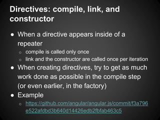Directives: compile, link, and
constructor
● When a directive appears inside of a
repeater
o compile is called only once
o link and the constructor are called once per iteration
● When creating directives, try to get as much
work done as possible in the compile step
(or even earlier, in the factory)
● Example
o https://github.com/angular/angular.js/commit/f3a796
e522afdbd3b640d14426edb2fbfab463c5
 