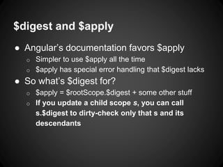 $digest and $apply
● Angular’s documentation favors $apply
o Simpler to use $apply all the time
o $apply has special error handling that $digest lacks
● So what’s $digest for?
o $apply = $rootScope.$digest + some other stuff
o If you update a child scope s, you can call
s.$digest to dirty-check only that s and its
descendants
 
