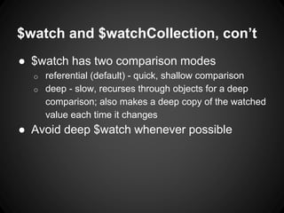 $watch and $watchCollection, con’t
● $watch has two comparison modes
o referential (default) - quick, shallow comparison
o deep - slow, recurses through objects for a deep
comparison; also makes a deep copy of the watched
value each time it changes
● Avoid deep $watch whenever possible
 
