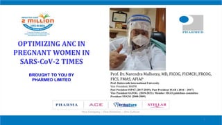 OPTIMIZING ANC IN
PREGNANT WOMEN IN
SARS-CoV-2 TIMES
BROUGHT TO YOU BY
PHARMED LIMITED
1
Prof. Dr. Narendra Malhotra, MD, FICOG, FICMCH, FRCOG,
FICS, FMAS, AFIAP
Prof. Dubrovnik International University
Vice President, WAPM
Past President ISPAT (2017-2019); Past President ISAR ( 2016 – 2017)
Vice President SAFOG (2019-2021); Member FIGO guidelines committee
President FOGSI (2008-2009)
 