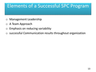Elements of a Successful SPC Program
o Management Leadership
o A Team Approach
o Emphasis on reducing variability
o successful Communication results throughout organization
13
 