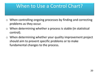 When to Use a Control Chart?
o When controlling ongoing processes by finding and correcting
problems as they occur.
o When determining whether a process is stable (in statistical
control).
o When determining whether your quality improvement project
should aim to prevent specific problems or to make
fundamental changes to the process.
20
 