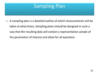 Sampling Plan
o A sampling plan is a detailed outline of which measurements will be
taken at what times, Sampling plans should be designed in such a
way that the resulting data will contain a representative sample of
the parameters of interest and allow for all questions
21
 