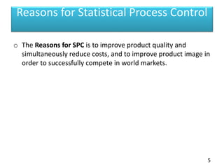 Reasons for Statistical Process Control
o The Reasons for SPC is to improve product quality and
simultaneously reduce costs, and to improve product image in
order to successfully compete in world markets.
5
 
