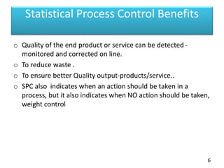 Statistical Process Control Benefits
o Quality of the end product or service can be detected -
monitored and corrected on line.
o To reduce waste .
o To ensure better Quality output-products/service..
o SPC also indicates when an action should be taken in a
process, but it also indicates when NO action should be taken,
weight control
6
 