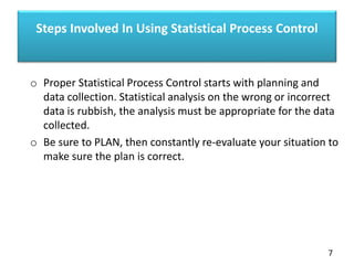 Steps Involved In Using Statistical Process Control
o Proper Statistical Process Control starts with planning and
data collection. Statistical analysis on the wrong or incorrect
data is rubbish, the analysis must be appropriate for the data
collected.
o Be sure to PLAN, then constantly re-evaluate your situation to
make sure the plan is correct.
7
 