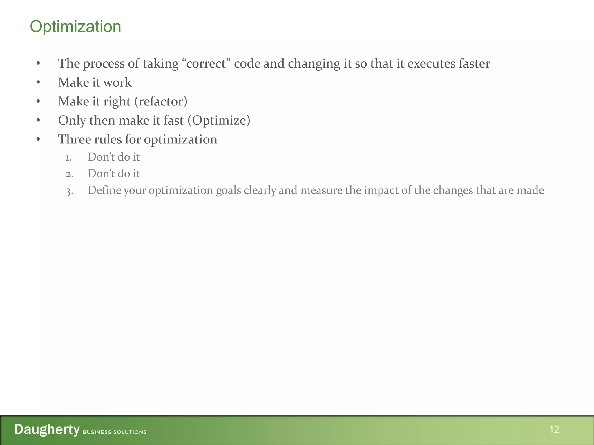 • The process of taking “correct” code and changing it so that it executes faster
• Make it work
• Make it right (refactor)
• Only then make it fast (Optimize)
• Three rules for optimization
1. Don’t do it
2. Don’t do it
3. Define your optimization goals clearly and measure the impact of the changes that are made
12
Optimization
 
